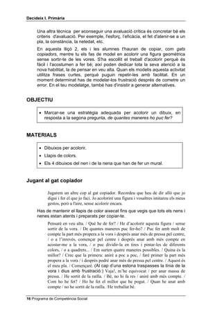 'HFLGHL[ , 3ULPjULD


     Una altra tècnica per aconseguir una avaluació crítica és concretar bé els
     criteris d'avaluació. Per exemple, l'esforç, l’eficàcia, el fet d'atenir-se a un
     pla, la constància, la netedat, etc.
     En aquesta lliçó 2, els i les alumnes t'hauran de copiar, com JDWV
     FRSLDGRUV, mentre tu els fas de model en acolorir una figura geomètrica
     sense sortir-te de les vores. S'ha escollit el treball d'acolorir perquè és
     fàcil i l'acostumen a fer bé; així poden dedicar tota la seva atenció a la
     nova habilitat, la de pensar en veu alta. Quan els modelis aquesta activitat
     utilitza frases curtes, perquè puguin repetir-les amb facilitat. En un
     moment determinat has de modelar-los frustració després de cometre un
     HUURU. En el teu modelatge, també has d'insistir a generar alternatives.


2%-(7,8

      • Marcar-se una estratègia adequada per acolorir un dibuix, en
        resposta a la segona pregunta, GH TXDQWHV PDQHUHV KR SXF IHU


0$7(5,$/6

      • Dibuixos per acolorir.
      • Llapis de colors.
      • Els 4 dibuixos del nen i de la nena que han de fer un mural.


-XJDQW DO JDW FRSLDGRU

           Jugarem un altre cop al gat copiador. Recordeu que heu de dir allò que jo
           digui i fer el que jo faci. Jo acoloriré una figura i vosaltres imitareu els meus
           gestos, però a l'aire, sense acolorir encara.
     Has de mantenir el llapis de color aixecat fins que vegis que tots els nens i
     nenes estan atents i preparats per copiar-te.
           Pensaré en veu alta. / Què he de fer? / He d’acolorir aquesta figura / sense
           sortir de la vora. / De quantes maneres puc fer-ho? / Puc fer amb molt de
           compte la part més propera a la vora i després anar més de pressa pel centre,
           / o a l’inrevés, començar pel centre i després anar amb més compte en
           acostar-me a la vora, / o puc dividir-la en tires i pintar-les de diferents
           colors, / o a quadrets... / Em surten quatre maneres possibles. / Quina és la
           millor? / Crec que la primera: aniré a poc a poc, / faré primer la part més
           propera a la vora / i després podré anar més de pressa pel centre. / Aquest és
           el meu pla. / Començaré. (Al cap d’una estona traspasses la línia de la
           vora i dius amb frustració:) Vaja!, m’he equivocat / per anar massa de
           pressa. / He sortit de la ratlla. / Bé, no hi fa res / aniré amb més compte. /
           Com ho he fet? / Ho he fet el millor que he pogut. / Quan he anat amb
           compte / no he sortit de la ratlla. /He treballat bé.

 Programa de Competència Social
 