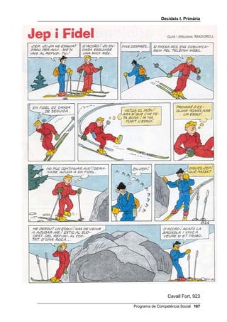 'HFLGHL[ , 3ULPjULD


                5HSjV GHOV FLQF SHQVDPHQWV

/
Ò6 '(/6 Ñ0,6

    3HU H[HUFLWDU HOV SHQVDPHQWV FDXVDO DOWHUQDWLX FRQVHTHQFLDO L
      GH SHUVSHFWLYD 
      •   Trieu una historieta breu, on es plantegi un o dos problemes molt
          clars
      •   Lliureu (o llegiu) als alumnes només les vinyetes que presentin el
          problema (no les solucions).
      •   Proposeu als alumnes que, individualment i per escrit, segueixin
          els següents passos:
          1. Hi ha un problema? Qui el té? Quin és exactament el
             problema de cadascú? (Si a la historieta hi ha més d’un
             problema trieu en primer lloc el problema del protagonista i
             després el d’un altre personatge).
          2. Quantes coses diferents pot fer el protagonista (o l’altre)?
             Escriu totes les que se t’acudeixin.
          3. Què passaria si aquest personatge fes la primera i la segona
             cosa que has escrit?
      •   Organitzats en grups de tres, els alumnes han de posar en comú
          les respostes a aquestes tres preguntes. Tenen de tres a cinc
          minuts. Després han de nomenar un portaveu.
      •   S’han de posar en comú les respostes a través dels portaveus.
          Aneu escrivint a la pissarra totes les alternatives, sense les
          conseqüències, i al final expliqueu quina és la millor, la més
          assertiva.
      •   Lliureu-los (o llegiu-los) la resta de la historieta i formeu tres o
          quatre grups (segons el nombre de personatges de certa
          importància que apareixen a la història). Cada grup es prepara la
          història, durant uns quatre minuts, per explicar-la des del punt de
          vista del personatge que li ha tocat.


    3HU H[HUFLWDU HO SHQVDPHQW GH PLWMDQVIL 
           •   Trieu una altra historieta i escolliu el problema principal que
               aparegui.
           •   Lliureu-los (o llegiu-los) les vinyetes en les quals es plantegi
               el problema i les del desenllaç de la història (deixant un
               espai en blanc).
           •   Proposeu el següent treball individual: penseu com es passa
               del començament al final de la història i escriviu-ho en un

                                            Programa de Competència Social 
 