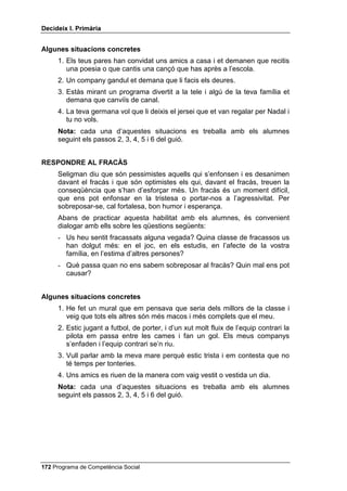 'HFLGHL[ , 3ULPjULD


     Abans de practicar aquesta habilitat amb els alumnes, és convenient
     dialogar amb ells sobre les qüestions següents:
     - Sabeu què és un compliment? Doneu-me’n alguns exemples.
     - Serveix per alguna cosa fer un compliment? A tu t’agrada que t’alabin?


$OJXQHV VLWXDFLRQV FRQFUHWHV
     1. Un amic teu treu la millor nota de tots en un examen.
     2. En una festa trobes un company o companya de classe que està molt
        maco o maca i tu vols que sàpiga que t’agrada molt com va vestit o
        vestida.
     3. Coneixes un nen o nena de la teva edat i et cau molt bé. Tu li ho vols
        dir.
     4. Quan vas cap a casa teva amb un amic, aquest ajuda a aixecar-se un
        nen petit que ha caigut.
     1RWD cada una d’aquestes situacions es treballa amb els alumnes
     seguint els passos 2, 3, 4, 5 i 6 del guió.


'(0$1$5 81 )$925
     Demanar un favor, o demanar ajuda, a algú és reconèixer que hi ha
     moltes coses que no podem fer sols. Hi ha qui no demana mai un favor,
     per timidesa o per orgull. Altres en demanen a totes hores, i això no es
     una habilitat social, sinó “cara”. L’habilitat consisteix a adonar-nos de
     quan necessitem ajuda i saber demanar-la.
     Abans de practicar aquesta habilitat amb els alumnes, és convenient
     dialogar amb ells sobre les qüestions següents:
     - Com us heu sentit quan algú us ha demanat un favor d’una manera
       barroera, com si us obligués? Hi ha diferents maneres de demanar un
       favor?
     - És útil saber demanar favors correctament? Hi ha gent que abusa,
       demanant favors a tothom? Doneu-ne algun exemple.


$OJXQHV VLWXDFLRQV FRQFUHWHV
     1. El germà d’un amic teu en sap molt, de mecànica, i li vols demanar que
        t’ajudi a arreglar la teva bicicleta.
     2. Vas al cinema amb un amic i et sembla que portes diners per comprar
        rosetes de blat de moro i una beguda, però t’adones que t’has deixat
        els diners a casa teva i vols demanar al teu amic que te’n deixi.
     3. No has entès una cosa que ha dit la mestra i quan acaba la classe li
        demanes que t’ho expliqui.
     4. Vols convidar un amic o amiga a dinar a casa teva i li demanes permís
        a la teva mare per fer-ho.

 Programa de Competència Social
 