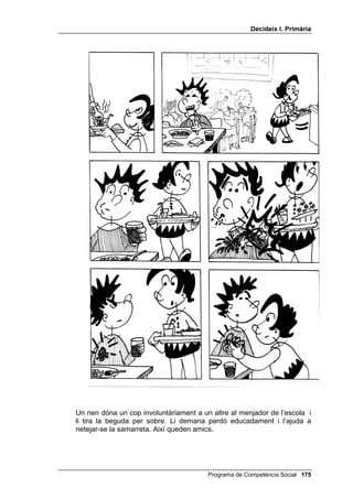 'HFLGHL[ , 3ULPjULD


',68/3$56(
    Hi ha persones que pensen que aquesta habilitat social està passada de
    moda. Molts joves solen pensar que disculpar-se es rebaixar-se. Pot ser
    que, en opinar així, donin per descomptat que demanar disculpes equival
    a deixar-se trepitjar per l’altre. Però disculpar-se no és rebaixar-se: es
    arreglar quelcom que s’ha trencat. És tornar a tenir la mateixa relació, o
    una relació millor, amb una persona a la qual havíem ofès o molestat.
    Abans de practicar aquesta habilitat amb els alumnes, és convenient
    dialogar amb ells sobre les qüestions següents:
    - Teniu clar el que és disculpar-se? Ho practiqueu quan és necessari?
    - Per disculpar-se, cal usar sempre la fórmula “disculpa” o “perdona”, o
      hi ha altres maneres de fer-ho? Doneu-ne alguns exemples.


$OJXQHV VLWXDFLRQV FRQFUHWHV
    1. T’has posat la roba del teu germà/germana sense el seu permís i quan
       tornes a casa està molt enfadat/da.
    2. T’has oblidat de l’aniversari d’una amiga que t’estimes molt i ella està
       molt dolguda.
    3. Estàs fent soroll a casa teva, arrossegant les cadires d’un costat a
       l’altre, i el veí de sota toca el timbre de casa teva per queixar-se.
    4. T’has rigut del teu germà petit davant dels teus amics i ell està molt
       disgustat. Tu vols fer les paus.
    1RWD cada una d’aquestes situacions es treballa amb els alumnes
    seguint els passos 2, 3, 4, 5 i 6 del guió.


326$56( '¶$25'
    Aquesta habilitat, anomenada amb freqüència “negociar”, és l’habilitat
    social reina, la més important. Dues persones, o dos grups, o dos països,
    que estaven en desacord, deixen els seus enfrontaments i arriben a un
    acord, acceptat per ambdós.
    Abans de practicar aquesta habilitat amb els alumnes, és convenient
    dialogar amb ells sobre les qüestions següents:
    - Quan dues persones o dos grups pensen de manera diferent i tenen
      interessos oposats, ¿és possible que arribin a posar-se d’acord? Què
      et sembla que haurien de fer per arribar a aquest acord?
    - Posar-se d’acord consisteix que sempre cedeixi un i l’altre imposi el
      seu criteri?


$OJXQHV VLWXDFLRQV FRQFUHWHV
    1. El pare i la mare volen quedar-se el dissabte a casa per descansar; la
       filla i el fill volen sortir d’excursió o a la platja perquè estan avorrits.


                                                Programa de Competència Social 
 