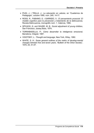 'HFLGHL[ , 3ULPjULD




                                        %LEOLRJUDILD


• ACHENBACH, T. M.: $ ORQJLWXGLQDO VWXG EHWZHHQ DVVRFLDWLYH
  UHVSRQGLQJ ,4 FKDQJHV DQG VFKRRO SHUIRUPDQFH IURP JUDGHV  WR ,
  “Developmental Psychology”, 1975, 11, 653-654.
• ÁLVAREZ, J.: +DELOLGDGHV VRFLDOHV HQ OD HGXFDFLyQ LQIDQWLO Madrid,
  Escuela Española, 1996.
• BANDURA, A.: 3VFKRWKHUDS EDVHG XSRQ PRGHOLQJ SULQFLSOHV, in
  BERGIN and GARFIELD (Eds.): “Handbook of psychotherapy and
  behavior change”, New York, John Wiley, 1971.
• BANDURA, A. and WALTERS, R.: $GROHVFHQW DJJUHVVLRQ, New York,
  Ronald Press, 1959.
• BANDURA, A. and WALTERS, R.: 6RFLDO /HDUQLQJ DQG 3HUVRQDOLW
  'HYHORSPHQW, New York, Holt Rinehart, 1963.
• CABALLO, V.: 0DQXDO GH WpFQLFDV GH WHUDSLD  PRGLILFDFLyQ GH
  FRQGXFWD, Madrid, Siglo XXI, 1991.
• CAMP, B. W. and BASH, A. S.: 7KLQN $ORXG, Illinois, Champaign,
  Research Press, 1981, Univ. Valencia i Univ. La Laguna, 1993.
• CAMP, B. W.: 9HUEDO PHGLDWLRQ LQ RXQJ DJJUHVLYH ERV, “Journal of
  Abnormal Psychology”, 1977, 86, 145-153.
• CEREZO, F.: /D YLROHQFLD HQ ODV DXODV $QiOLVLV  SURSXHVWDV GH
  LQWHUYHQFLyQ Madrid, Pirámide, 2001.
• COPELAND, A. P.: 7SHV RI SULYDWH VSHHFK SURGXFHG E KLSHUDFWLYH
  DQG QRQKSHUDFWLYH ERV “Journal of abnormal child Psychology”,
  1979, 7, 169-177.
• CORTINA, A.: /D pWLFD GH OD VRFLHGDG FLYLO, Madrid, Alauda, 1994.
• DE BONO, E.: $SUHQGHU D SHQVDU, Barcelona, Plaza y Janés, 1991.
• DE BONO, E.: (O SHQVDPLHQWR ODWHUDO, Barcelona, Paidós, 1991.
• FERNÁNDEZ, I. (coord.): *XtD SDUD OD FRQYLYHQFLD HQ HO DXOD Madrid,
  Cisspraxis, 2001.
• FRIEDRICH, L. K. and STEIN, A. H.: $JJUHVLYH DQG SURVRFLDO WHOHYLVLRQ
  SURJUDPV DQG WKH QDWXUDO EHKDYLRU RI SUHVFKRRO FKLOGUHQ, “Monographs
  of the Society for Research in Child Development”, 1973, 38.

                                        Programa de Competència Social 
 