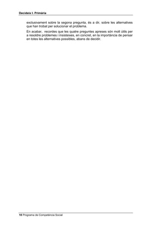 'HFLGHL[ , 3ULPjULD


     exclusivament sobre la segona pregunta, és a dir, sobre les alternatives
     que han trobat per solucionar el problema.
     En acabar, recordes que les quatre preguntes apreses són molt útils per
     a resoldre problemes i insisteixes, en concret, en la importància de pensar
     en totes les alternatives possibles, abans de decidir.




 Programa de Competència Social
 