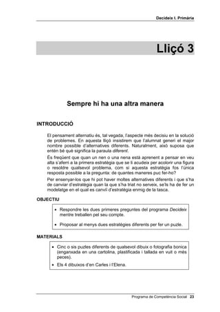 'HFLGHL[ , 3ULPjULD




                                                             /OLoy 



             6HPSUH KL KD XQD DOWUD PDQHUD

,1752'8,Ï

   El pensament alternatiu és, tal vegada, l’aspecte més decisiu en la solució
   de problemes. En aquesta lliçó insistirem que l’alumnat generi el major
   nombre possible d’alternatives diferents. Naturalment, això suposa que
   entén bé què significa la paraula GLIHUHQW.
   És freqüent que quan un nen o una nena està aprenent a pensar en veu
   alta s’aferri a la primera estratègia que se li acudeix per acolorir una figura
   o resoldre qualsevol problema, com si aquesta estratègia fos l’única
   resposta possible a la pregunta: de quantes maneres puc fer-ho?
   Per ensenyar-los que hi pot haver moltes alternatives diferents i que s’ha
   de canviar d’estratègia quan la que s’ha triat no serveix, se’ls ha de fer un
   modelatge en el qual es canviï d’estratègia enmig de la tasca.

2%-(7,8

      • Respondre les dues primeres preguntes del programa 'HFLGHL[
        mentre treballen pel seu compte.

      • Proposar al menys dues estratègies diferents per fer un puzle.

0$7(5,$/6

     • Cinc o sis puzles diferents de qualsevol dibuix o fotografia bonica
       (enganxada en una cartolina, plastificada i tallada en vuit o més
       peces).
     • Els 4 dibuixos d’en Carles i l’Elena.




                                                Programa de Competència Social 
 