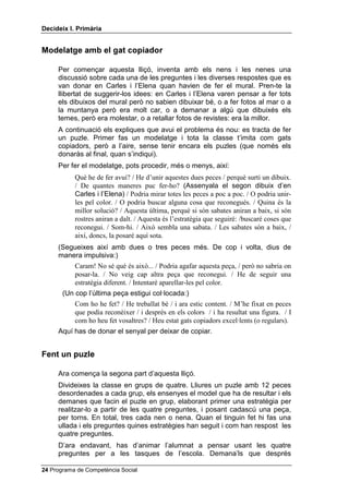 'HFLGHL[ , 3ULPjULD


0RGHODWJH DPE HO JDW FRSLDGRU

     Per començar aquesta lliçó, inventa amb els nens i les nenes una
     discussió sobre cada una de les preguntes i les diverses respostes que es
     van donar en Carles i l’Elena quan havien de fer el mural. Pren-te la
     llibertat de suggerir-los idees: en Carles i l’Elena varen pensar a fer tots
     els dibuixos del mural però no sabien dibuixar bé, o a fer fotos al mar o a
     la muntanya però era molt car, o a demanar a algú que dibuixés els
     temes, però era molestar, o a retallar fotos de revistes: era la millor.
     A continuació els expliques que avui el problema és nou: es tracta de fer
     un puzle. Primer fas un modelatge i tota la classe t’imita com gats
     copiadors, però a l’aire, sense tenir encara els puzles (que només els
     donaràs al final, quan s’indiqui).
     Per fer el modelatge, pots procedir, més o menys, així:
           Què he de fer avui? / He d’unir aquestes dues peces / perquè surti un dibuix.
           / De quantes maneres puc fer-ho? (Assenyala el segon dibuix d’en
           Carles i l’Elena) / Podria mirar totes les peces a poc a poc. / O podria unir-
           les pel color. / O podria buscar alguna cosa que reconegués. / Quina és la
           millor solució? / Aquesta última, perquè si són sabates aniran a baix, si són
           rostres aniran a dalt. / Aquesta és l’estratègia que seguiré: /buscaré coses que
           reconegui. / Som-hi. / Això sembla una sabata. / Les sabates són a baix, /
           així, doncs, la posaré aquí sota.
     (Segueixes així amb dues o tres peces més. De cop i volta, dius de
     manera impulsiva:)
           Caram! No sé què és això... / Podria agafar aquesta peça, / però no sabria on
           posar-la. / No veig cap altra peça que reconegui. / He de seguir una
           estratègia diferent. / Intentaré aparellar-les pel color.
       (Un cop l’última peça estigui col·locada:)
           Com ho he fet? / He treballat bé / i ara estic content. / M’he fixat en peces
           que podia reconèixer / i després en els colors / i ha resultat una figura. / I
           com ho heu fet vosaltres? / Heu estat gats copiadors excel·lents (o regulars).
     Aquí has de donar el senyal per deixar de copiar.


)HQW XQ SX]OH

     Ara comença la segona part d’aquesta lliçó.
     Divideixes la classe en grups de quatre. Lliures un puzle amb 12 peces
     desordenades a cada grup, els ensenyes el model que ha de resultar i els
     demanes que facin el puzle en grup, elaborant primer una estratègia per
     realitzar-lo a partir de les quatre preguntes, i posant cadascú una peça,
     per torns. En total, tres cada nen o nena. Quan el tinguin fet hi fas una
     ullada i els preguntes quines estratègies han seguit i com han respost les
     quatre preguntes.
     D’ara endavant, has d’animar l’alumnat a pensar usant les quatre
     preguntes per a les tasques de l’escola. Demana’ls que després

 Programa de Competència Social
 