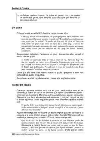 'HFLGHL[ , 3ULPjULD


      • Un full per modelar l’exercici de WUREDU HOV LJXDOV i cinc o sis models
        de WUREDU HOV LJXDOV, que després pots fotocopiar per tenir-ne un
        per a cada alumne.


8Q SX]OH

     Pots començar aquesta lliçó dient-los més o menys, això:
           Cada cop penseu millor responent les quatre preguntes. Quin problema vam
           resoldre durant la sessió anterior pensant així? Recordeu les estratègies que
           vam seguir per fer puzles? Els puzles els feu molt bé. Avui en farem un
           altre, també en grup. Aquí teniu un puzle per a cada grup. L’heu de fer
           pensant amb les quatre preguntes, és a dir, responent les quatre preguntes,
           però sense cridar, per no molestar als del grup del costat. Som-hi,
           comencem.
     Quan estiguin treballant, t’acostes a un grup i dius en veu alta, perquè et
     sentin tots els grups:
           Jo també col·locaré una peça: a veure, a veure on va... Però què faig? No
           tinc dret a agafar les vostres peces. Primer he de preguntar-vos si em deixeu
           que us ajudi. Em deixeu posar una peça en el vostre puzle? (Suposant que
           et diguin que sí.) Gràcies. Provaré amb el color, col·locant el costat d’una
           peça contra el d’una altra, a veure si correspon.
     Deixa que els nens i les nenes acabin el puzle i pregunta’ls com han
     contestat les quatre preguntes.
     Quan hagin acabat, recull els puzles i passa a la següent activitat.


7UREDU HOV LJXDOV

     Comença aquesta activitat amb tot el grup, explicant-los que el joc
     consisteix a trobar en un full els dibuixos que siguin completament iguals i
     encerclar-los. Explica la diferència entre FRPSOHWDPHQW LJXDOV i VHPEODQWV.
     Digues-los que facin els cercles amb retolador o bolígraf, perquè es vegi
     si s’han equivocat i han hagut de guixar. Pots modelar aquesta activitat
     així:
           El que he de fer avui és descobrir i encerclar els dibuixos que siguin iguals i
           fer-ho amb retolador o bolígraf, perquè es vegi si m’he equivocat. Quants
           dibuixos he d’encerclar?
     Aquest modelatge pots fer-lo amb un dibuix ampliat que pots col·locar a la
     pissarra, o a terra, i tot el grup et pot envoltar. Compte! Només és el teu
     modelatge, sense gats copiadors. Pots dir més o menys això:
           Què he de fer? He de descobrir i encerclar els dos dibuixos iguals. De
           quantes maneres puc fer-ho? He de mirar amb atenció totes les figures.
           (Comença a mirar.) També puc mirar part per part, no tota la figura
           sencera. O puc anar guixant els dibuixos que siguin diferents. Quina és la
           millor? Miraré les parts, no la figura sencera. (Pots provar altres

 Programa de Competència Social
 
