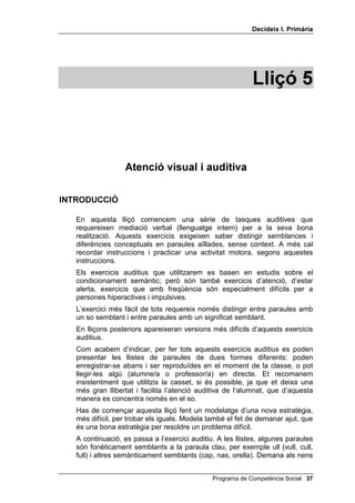 'HFLGHL[ , 3ULPjULD




                                                            /OLoy 



                  $WHQFLy YLVXDO L DXGLWLYD

,1752'8,Ï

   En aquesta lliçó comencem una sèrie de tasques auditives que
   requereixen mediació verbal (llenguatge intern) per a la seva bona
   realització. Aquests exercicis exigeixen saber distingir semblances i
   diferències conceptuals en paraules aïllades, sense context. A més cal
   recordar instruccions i practicar una activitat motora, segons aquestes
   instruccions.
   Els exercicis auditius que utilitzarem es basen en estudis sobre el
   condicionament semàntic; però són també exercicis d’atenció, d’estar
   alerta, exercicis que amb freqüència són especialment difícils per a
   persones hiperactives i impulsives.
   L’exercici més fàcil de tots requereix només distingir entre paraules amb
   un so semblant i entre paraules amb un significat semblant.
   En lliçons posteriors apareixeran versions més difícils d’aquests exercicis
   auditius.
   Com acabem d’indicar, per fer tots aquests exercicis auditius es poden
   presentar les llistes de paraules de dues formes diferents: poden
   enregistrar-se abans i ser reproduïdes en el moment de la classe, o pot
   llegir-les algú (alumne/a o professor/a) en directe. Et recomanem
   insistentment que utilitzis la casset, si és possible, ja que et deixa una
   més gran llibertat i facilita l’atenció auditiva de l’alumnat, que d’aquesta
   manera es concentra només en el so.
   Has de començar aquesta lliçó fent un modelatge d’una nova estratègia,
   més difícil, per trobar els iguals. Modela també el fet de demanar ajut, que
   és una bona estratègia per resoldre un problema difícil.
   A continuació, es passa a l’exercici auditiu. A les llistes, algunes paraules
   són fonèticament semblants a la paraula clau, per exemple ull (vull, cull,
   full) i altres semànticament semblants (cap, nas, orella). Demana als nens


                                               Programa de Competència Social 
 