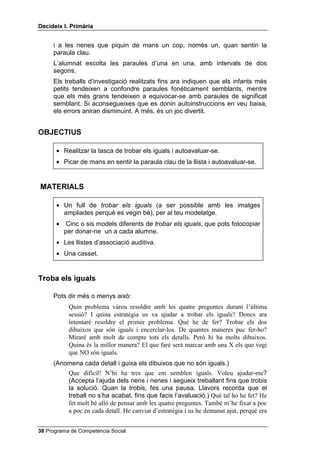 'HFLGHL[ , 3ULPjULD


     i a les nenes que piquin de mans un cop, només un, quan sentin la
     paraula clau.
     L’alumnat escolta les paraules d’una en una, amb intervals de dos
     segons.
     Els treballs d’investigació realitzats fins ara indiquen que els infants més
     petits tendeixen a confondre paraules fonèticament semblants, mentre
     que els més grans tendeixen a equivocar-se amb paraules de significat
     semblant. Si aconsegueixes que es donin autoinstruccions en veu baixa,
     els errors aniran disminuint. A més, és un joc divertit.


2%-(7,86

      • Realitzar la tasca de trobar els iguals i autoavaluar-se.
      • Picar de mans en sentir la paraula clau de la llista i autoavaluar-se.


0$7(5,$/6

      • Un full de WUREDU HOV LJXDOV (a ser possible amb les imatges
        ampliades perquè es vegin bé), per al teu modelatge.
      •    Cinc o sis models diferents de WUREDU HOV LJXDOV, que pots fotocopiar
          per donar-ne un a cada alumne.
      • Les llistes d’associació auditiva.
      • Una casset.


7URED HOV LJXDOV

     Pots dir més o menys això:
           Quin problema vàreu resoldre amb les quatre preguntes durant l’última
           sessió? I quina estratègia us va ajudar a trobar els iguals? Doncs ara
           intentaré resoldre el primer problema. Què he de fer? Trobar els dos
           dibuixos que són iguals i encerclar-los. De quantes maneres puc fer-ho?
           Miraré amb molt de compte tots els detalls. Però hi ha molts dibuixos.
           Quina és la millor manera? El que faré serà marcar amb una X els que vegi
           que NO són iguals.
     (Anomena cada detall i guixa els dibuixos que no són iguals.)
           Que difícil! N’hi ha tres que em semblen iguals. Voleu ajudar-me?
           (Accepta l’ajuda dels nens i nenes i segueix treballant fins que trobis
           la solució. Quan la trobis, fes una pausa. Llavors recorda que el
           treball no s’ha acabat, fins que facis l’avaluació.) Què tal ho he fet? He
           fet molt bé allò de pensar amb les quatre preguntes. També m’he fixat a poc
           a poc en cada detall. He canviat d’estratègia i us he demanat ajut, perquè era


 Programa de Competència Social
 