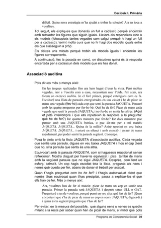 'HFLGHL[ , 3ULPjULD


         difícil. Quina nova estratègia m’ha ajudat a trobar la solució? Ara us toca a
         vosaltres.
    Tot seguit, els expliques que donaràs un full a cadascú perquè encerclin
    amb retolador les figures que siguin iguals. Llavors els reparteixes cinc o
    sis models (fotocopiats tantes vegades com calgui perquè hi hagi un full
    per a cadascú), tenint molta cura que no hi hagi dos models iguals entre
    els que s’asseguin a prop.
    Els deixes uns minuts perquè trobin els models iguals i encerclin les
    figures corresponents.
    A continuació, fes la posada en comú, on discutireu quina és la resposta
    encertada per a cadascun dels models que els has donat.


$VVRFLDFLy DXGLWLYD

    Pots dir-los més o menys això:
         En les tasques realitzades fins ara hem hagut d’usar la vista. Però moltes
         vegades, tant a l’escola com a casa, necessitem usar l’oïda. Per això, ara
         farem un exercici auditiu. Jo el faré primer, perquè entengueu com es fa.
         Escoltaré una llista de paraules enregistrades en una casset i he de picar de
         mans una vegada (fes-ho) cada cop que senti la paraula JAQUETA. Pensaré
         amb les quatre preguntes per fer-ho bé: Què he de fer? Picar de mans cada
         vegada que senti la paraula JAQUETA, i no fer-ho en sentir les altres. (Aquí
         et pots interrompre i que ells repeteixin la resposta a la pregunta:
         què he de fer?) De quantes maneres puc fer-ho? De dues maneres: puc
         pensar amb una JAQUETA bonica, o puc dir-me per a mi mateix
         -$48(7$ -$48(7$... Quina és la millor? Aniré repetint en veu baixa
         -$48(7$ -$48(7$... i estaré en silenci i amb atenció i picaré de mans
         ràpidament, per poder sentir la paraula següent. Començo.
    Posa la cinta amb la llista JAQUETA d’associació auditiva. Cada vegada
    que sentis una paraula, digues en veu baixa -$48(7$ i mou el cap dient
    que no, si la paraula que sents és una altra.
    Equivoca’t amb la paraula 5$48(7$, com si haguessis reaccionat sense
    reflexionar. Mostra disgust per haver-te equivocat i pica també de mans
    amb la següent paraula que no sigui -$48(7$. Després, com fent un
    esforç, calma’t. Un cop hagis escoltat tota la llista, pregunta als nens i
    nenes què queda per fer, abans de donar el treball per acabat.
    Quan t’hagis preguntat FRP KR KH IHW i t’hagis autoavaluat dient que
    només t’has equivocat quan t’has precipitat, passa a explicar-los el que
    ells han de fer. Més o menys així:
         Ara, vosaltres heu de fer el mateix: picar de mans un cop en sentir una
         paraula. Primer la paraula serà JAQUETA i després seran ULL o GAT.
         Preguntaré a un de vosaltres, perquè pensi en veu alta: què has de fer? (Quan
         et contesti que s’ha de picar de mans un cop en sentir JAQUETA, digues-li:)
         i quina és la següent pregunta que t’has de fer?
    Per evitar, en la mesura del possible, que alguns nens o nenes es quedin
    mirant a la resta per saber quan han de picar de mans, el millor que pots
                                                  Programa de Competència Social 
 