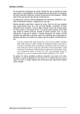 'HFLGHL[ , 3ULPjULD


     fer és posar-los d’esquena en cercle. Demana’ls que la picada de mans
     sigui seca, no arrossegada. Si aconsegueixes que tots piquin a la vegada,
     els serà més difícil copiar-se i hauran de pensar per ells mateixos. També
     pots dir-los que tanquin els ulls per concentrar-se.
     A continuació, posa la cinta enregistrada amb les llistes JAQUETA, ULL,
     GAT d’associació auditiva, o llegeix-les en veu alta.
     Mentre escolten cada llista i piquen de mans, fixa’t en els que esperes
     que s’equivocaran més, és a dir, els més distrets i impulsius. Al final,
     demana’ls que s’avaluïn, i que et diguin quants errors han comès (picar
     de mans quan no ho havien de fer, o no picar quan tocava). No fa falta
     que anotis el nombre d’errors. Acabat el primer exercici, treu un grup
     d’alumnes al mig de la classe i, posats d’esquena en cercle, els fas
     escoltar una altra llista i picar de mans. Els demanes que s’autoavaluïn i
     després demanes a la resta de la classe que els avaluïn. Al final pots dir-
     los:
           Avui heu escoltat amb molta atenció per a fer l’exercici auditiu. Escoltant
           amb molta atenció es poden resoldre els problemes auditius que tenim a
           l’escola. Per exemple, quan un professor o professora crida un nen pel seu
           nom i li diu que s’acosti, oi que, per a fer-ho bé, el nen ha d’escoltar?, i quan
           el professor o professora d’educació física explica com s’ha de saltar, oi que
           si no escoltem ho farem al revés? És a dir, s’ha d’escoltar bé per no
           equivocar-se, com ens va passar amb les llistes JAQUETA, ULL i GAT.
     Es poden fer altres activitats auditives: aprendre una cançó d’un disc,
     escoltar un conte enregistrat en una cinta, fer un plànol de com anar a
     casa d’un amic o amiga, segons les instruccions que vagi donant aquest
     amic o amiga...




 Programa de Competència Social
 