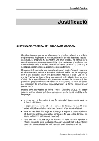 'HFLGHL[ , 3ULPjULD




                                              -XVWLILFDFLy



-867,),$,Ï 7(Ñ5,$ '(/ 352*5$0$ '(,'(,;


   'HFLGHL[ és un programa per als cursos de primària, adreçat a la solució
   de problemes mitjançant el desenvolupament de les habilitats socials i
   cognitives. El programa ha demostrat una gran eficàcia, no només per a
   nens i nenes que presenten agressivitat, sinó també per a qualsevol nen
   o nena que tendeixi a respondre o actuar sense pensar-s'ho prou, o que
   no sàpiga resoldre els seus problemes adequadament.
   Un concepte fonamental per entendre el suport teòric d'aquest programa
   és el de mediació verbal. S'anomena mediació verbal l'ús del llenguatge
   com a un regulador intern del pensament racional i lògic. L'ús de la
   mediació verbal es desenvolupa, normalment, entre els cinc i els set anys
   d'edat i és el que diferencia els processos KXPDQV de pensament dels
   processos propis d'animals inferiors o de nens petits; és a dir, es passa
   de processar la informació DVVRFLDWLYDPHQW, a fer-ho FRJQLWLYDPHQW
   (White, 1970).
   D'acord amb els treballs de Luria (1961) i Vygotsky (1962), es poden
   resumir així les etapes del desenvolupament de la funció inhibidora del
   llenguatge:

   • el primer any, el llenguatge té una funció social i instrumental, però no
     té funció inhibidora;
   • el segon any assenyala el començament de la resposta infantil a les
     ordres inhibidores d'altres persones (però no a les seves pròpies);
   • entre els tres i els cinc anys, es comença a regular la pròpia conducta
     tot donant-se ordres en veu alta, però no es fa cas de les donades en
     silenci (ni tampoc en forma de murmuri);
   • entre els cinc i els set anys, la majoria de nens i nenes aprenen a
     inhibir i regular la seva conducta mitjançant una activitat verbal interior,
     silenciosa, que cada cop es farà més automàtica en l'edat adulta.



                                                Programa de Competència Social 
 