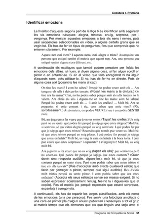 'HFLGHL[ , 3ULPjULD


,GHQWLILFDU HPRFLRQV

    La finalitat d’aquesta segona part de la lliçó 6 és identificar amb seguretat
    les sis emocions bàsiques: alegria, tristesa, enuig, sorpresa, por i
    vergonya. Per mostrar aquestes emocions a tots els nens i nenes, pots
    usar seqüències seleccionades en vídeo, o alguns cartells grans que es
    vegin bé. Els has de fer tot tipus de preguntes, fins que comprovis que ho
    entenen clarament. Per exemple:
         Aquest nen està rient? I aquesta nena, està alegre o trista? Assenyaleu una
         persona que estigui sentint el mateix que aquest nen. Ara, una persona que
         estigui sentint alguna cosa diferent, etc.
    A continuació els expliques que també podem percebre per l’oïda les
    emocions dels altres: si riuen, si diuen alguna cosa, si fan algun soroll en
    plorar o en enfadar-se. Si en el vídeo que tens enregistrat hi ha algun
    d’aquests sons, pots utilitzar-lo. Si no, has de fer-ho en directe. Pots dir
    alguna cosa així (posant-te les mans al cap):
         On tinc les mans? I com ho sabeu? Perquè ho podeu veure amb els ... Ara
         tanqueu els ulls i deixeu-los tancats. (Posa’t les mans a la cintura.) On
         tinc ara les mans? Clar, no ho podeu saber perquè amb els ulls tancats no hi
         veiem. Ara obriu els ulls i digueu-me on tinc les mans: com ho sabeu?
         Perquè ho podeu veure amb els ... I amb les orelles? ... Molt bé. Ara us
         pregunto: si estic content i ric, com sabeu que estic rient? (Riu
         sorollosament.) Això mateix, em podeu VEURE riure i em podeu SENTIR
         riure.
         Bé, ara jugarem a fer veure que jo no us sento. (Tapa’t les orelles.) Us veig
         però no us sento: què podeu fer perquè jo sàpiga que esteu alegres? Molt bé,
         si somrieu, sé que esteu alegres perquè us veig somriure. I què podeu fer per
         que jo sàpiga que esteu tristos? Recordeu que només puc veure-us. Molt bé,
         sé que esteu tristos perquè us veig plorar. I què podeu fer perquè jo sàpiga
         que esteu enfadats? Molt bé, us veig la cara enfadada i la boca torta. I com
         puc veure que esteu sorpresos? I espantats? I avergonyits? Molt bé, us veig
         molt bé.
         Ara jugarem a fer veure que no us veig (tapa’t els ulls): puc sentir-vos però
         no veure-us. Què podeu fer perquè jo sàpiga que esteu contents? (Quan
         donin una resposta audible, digues-los): molt bé, sé que ja esteu
         contents perquè us sento riure. Però com podria saber que esteu tristos si
         tinc els ulls tancats? (Has d’acceptar amb afecte qualsevol esforç que
         facin per gemegar o plorar, sempre que sigui audible). Heu d’estar
         molt tristos perquè us sento plorar. I com podria saber que ara esteu
         enfadats? (Accepta els seus esforços sense ser massa exigent. Si no
         saben expressar acústicament l’enuig, fes-ho tu i digues-los que et
         copiïn). Fes el mateix joc perquè expressin que estant sorpresos,
         espantats i avergonyits.
    A continuació, els has de repartir les targes plastificades, amb els noms
    de les emocions (una per persona). Fes servir una fotocòpia ampliada o
    una cara en primer pla d’algun anunci publicitari i l’ensenyes a tot el grup
    al mateix temps que els demanes que els que tinguin una tarja amb el

                                                  Programa de Competència Social 
 