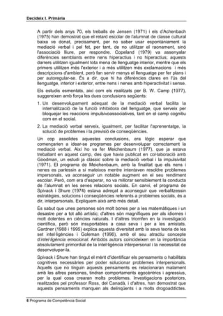 'HFLGHL[ , 3ULPjULD


     A partir dels anys 70, els treballs de Jensen (1971) i els d’Achenbach
     (1975) han demostrat que el retard escolar de l’alumnat de classe cultural
     baixa ve donat, precisament, per no saber usar espontàniament la
     mediació verbal i pel fet, per tant, de no utilitzar el raonament, sinó
     l'associació lliure, per respondre. Copeland (1979) va assenyalar
     diferències semblants entre nens hiperactius i no hiperactius; aquests
     darrers utilitzen igualment tota mena de llenguatge interior, mentre que els
     primers utilitzen més l'exterior i a més utilitzen més exclamacions i més
     descripcions d'ambient, però fan servir menys el llenguatge per fer plans i
     per autoregular-se. És a dir, que hi ha diferències clares en l'ús del
     llenguatge, interior i exterior, entre nens i nenes amb hiperactivitat i sense.
     Els estudis esmentats, així com els realitzats per B. W. Camp (1977),
     suggereixen amb força les dues conclusions següents:
     1. Un desenvolupament adequat de la mediació verbal facilita la
        internalització de la funció inhibidora del llenguatge, que serveix per
        bloquejar les reaccions impulsivoassociatives, tant en el camp cognitiu
        com en el social.
     2. La mediació verbal serveix, igualment, per facilitar l'aprenentatge, la
        solució de problemes i la previsió de conseqüències.
     Un cop assolides aquestes conclusions, era lògic esperar que
     començarien a idear-se programes per desenvolupar correctament la
     mediació verbal. Així ho va fer Meichenbaum (1977), que ja estava
     treballant en aquest camp, des que havia publicat en col·laboració amb
     Goodman, un estudi ja clàssic sobre la mediació verbal i la impulsivitat
     (1971). El programa de Meichenbaum, amb la finalitat que els nens i
     nenes es parlessin a si mateixos mentre intentaven resoldre problemes
     impersonals, va aconseguir un notable augment en el seu rendiment
     escolar. Però, com era d'esperar, no va millorar sensiblement la conducta
     de l’alumnat en les seves relacions socials. En canvi, el programa de
     Spivack i Shure (1974) estava adreçat a aconseguir que verbalitzessin
     estratègies, solucions i conseqüències referents a problemes socials, és a
     dir, interpersonals. Expliquem això amb més detall.
     És sabut que unes persones són molt bones per a les matemàtiques i un
     desastre per a tot allò artístic; d'altres són magnífiques per als idiomes i
     molt dolentes en ciències naturals. I d'altres triomfen en la investigació
     científica, però són insuportables a casa seva i per a les amistats.
     Gardner (1988 i 1995) explica aquesta diversitat amb la seva teoria de les
     set intel·ligències i Goleman (1996), amb el seu atractiu concepte
     d’LQWHOÂOLJqQFLD HPRFLRQDO. Ambdós autors coincideixen en la importància
     absolutament primordial de la intel·ligència interpersonal i la necessitat de
     desenvolupar-la.
     Spivack i Shure han tingut el mèrit d'identificar els pensaments o habilitats
     cognitives necessàries per poder solucionar problemes interpersonals.
     Aquells que no tinguin aquests pensaments es relacionaran malament
     amb les altres persones, tindran comportaments egocèntrics i agressius,
     per la qual cosa crearan molts problemes. Investigacions posteriors,
     realitzades pel professor Ross, del Canadà, i d'altres, han demostrat que
     aquests pensaments manquen als delinqüents i a molts drogoaddictes.

 Programa de Competència Social
 