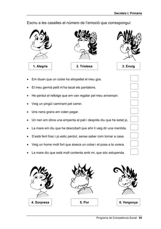 'HFLGHL[ , 3ULPjULD


Escriu a les caselles el número de l’emoció que correspongui:




     $OHJULD                      7ULVWHVD                        (QXLJ


•   Em diuen que un cotxe ha atropellat el meu gos.

•   El meu germà petit m’ha tacat els pantalons.

•   He perdut el rellotge que em van regalar pel meu aniversari.

•   Veig un pingüí caminant pel carrer.

•   Uns nens grans em volen pegar.

•   Un nen em dóna una empenta al pati i després diu que he estat jo.

•   La mare em diu que ha descobert que ahir li vaig dir una mentida.

•   S’està fent fosc i jo estic perdut, sense saber com tornar a casa.

•   Veig un home molt fort que aixeca un cotxe i el posa a la vorera.

•   La mare diu que està molt contenta amb mi, que sóc estupenda.




     6RUSUHVD                        3RU                        9HUJRQD



                                                   Programa de Competència Social 
 
