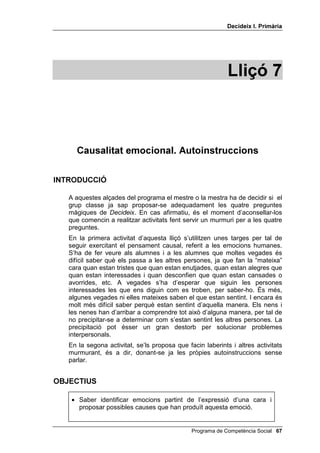 'HFLGHL[ , 3ULPjULD




                                                            /OLoy 



     DXVDOLWDW HPRFLRQDO $XWRLQVWUXFFLRQV

,1752'8,Ï

   A aquestes alçades del programa el mestre o la mestra ha de decidir si el
   grup classe ja sap proposar-se adequadament les quatre preguntes
   màgiques de 'HFLGHL[. En cas afirmatiu, és el moment d’aconsellar-los
   que comencin a realitzar activitats fent servir un murmuri per a les quatre
   preguntes.
   En la primera activitat d’aquesta lliçó s’utilitzen unes targes per tal de
   seguir exercitant el pensament causal, referit a les emocions humanes.
   S’ha de fer veure als alumnes i a les alumnes que moltes vegades és
   difícil saber què els passa a les altres persones, ja que fan la “mateixa”
   cara quan estan tristes que quan estan enutjades, quan estan alegres que
   quan estan interessades i quan desconfien que quan estan cansades o
   avorrides, etc. A vegades s’ha d’esperar que siguin les persones
   interessades les que ens diguin com es troben, per saber-ho. És més,
   algunes vegades ni elles mateixes saben el que estan sentint. I encara és
   molt més difícil saber perquè estan sentint d’aquella manera. Els nens i
   les nenes han d’arribar a comprendre tot això d’alguna manera, per tal de
   no precipitar-se a determinar com s’estan sentint les altres persones. La
   precipitació pot ésser un gran destorb per solucionar problemes
   interpersonals.
   En la segona activitat, se’ls proposa que facin laberints i altres activitats
   murmurant, és a dir, donant-se ja les pròpies autoinstruccions sense
   parlar.


2%-(7,86

    • Saber identificar emocions partint de l’expressió d’una cara i
      proposar possibles causes que han produït aquesta emoció.


                                               Programa de Competència Social 
 