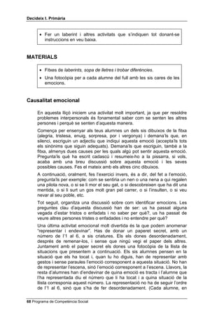 'HFLGHL[ , 3ULPjULD


      • Fer un laberint i altres activitats que s’indiquen tot donant-se
        instruccions en veu baixa.


0$7(5,$/6

      • Fitxes de ODEHULQWV VRSD GH OOHWUHV L WUREDU GLIHUqQFLHV.
      • Una fotocòpia per a cada alumne del full amb les sis cares de les
        emocions.


DXVDOLWDW HPRFLRQDO

     En aquesta lliçó iniciem una activitat molt important, ja que per resoldre
     problemes interpersonals és fonamental saber com se senten les altres
     persones i perquè se senten d’aquesta manera.
     Comença per ensenyar als teus alumnes un dels sis dibuixos de la fitxa
     (alegria, tristesa, enuig, sorpresa, por i vergonya) i demana’ls que, en
     silenci, escriguin un adjectiu que indiqui aquesta emoció (accepta’ls tots
     els sinònims que siguin adequats). Demana’ls que escriguin, també a la
     fitxa, almenys dues causes per les quals algú pot sentir aquesta emoció.
     Pregunta’ls què ha escrit cadascú i resumeix-ho a la pissarra, si vols,
     acaba amb una breu discussió sobre aquesta emoció i les seves
     possibles causes. Fes el mateix amb els altres cinc dibuixos.
     A continuació, oralment, fes l’exercici invers, és a dir, del fet a l’emoció,
     pregunta’ls per exemple: com se sentiria un nen o una nena a qui regalen
     una pilota nova, o si se li mor el seu gat, o si descobreixen que ha dit una
     mentida, o si li surt un gos molt gran pel carrer, o si l’insulten, o si veu
     nevar al seu poble, etc.
     Tot seguit, organitza una discussió sobre com identificar emocions. Les
     preguntes clau d’aquesta discussió han de ser: us ha passat alguna
     vegada d’estar tristos o enfadats i no saber per què?, us ha passat de
     veure altres persones tristes o enfadades i no entendre per què?
     Una última activitat emocional molt divertida és la que podem anomenar
     “representar i endevinar”. Has de donar un paperet secret, amb un
     número de l’1 al 6, a sis criatures. Els els dones desordenadament,
     després de remenar-los, i sense que ningú vegi el paper dels altres.
     Juntament amb el paper secret els dones una fotocòpia de la llista de
     situacions que presentem a continuació. Els sis alumnes pensen en la
     situació que els ha tocat i, quan tu ho diguis, han de representar amb
     gestos i sense paraules l’emoció corresponent a aquesta situació. No han
     de representar l’escena, sinó l’emoció corresponent a l’escena. Llavors, la
     resta d’alumnes han d’endevinar de quina emoció es tracta i l’alumne que
     l’ha representada diu el número que li ha tocat i a quina situació de la
     llista corresponia aquest número. La representació no ha de seguir l’ordre
     de l’1 al 6, sinó que s’ha de fer desordenadament. (Cada alumne, en

 Programa de Competència Social
 