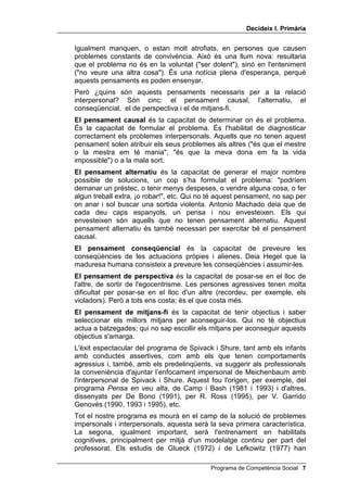 'HFLGHL[ , 3ULPjULD


Igualment manquen, o estan molt atrofiats, en persones que causen
problemes constants de convivència. Això és una llum nova: resultaria
que el problema no és en la voluntat (ser dolent), sinó en l'enteniment
(no veure una altra cosa). És una notícia plena d'esperança, perquè
aquests pensaments es poden ensenyar.
Però ¿quins són aquests pensaments necessaris per a la relació
interpersonal? Són cinc: el pensament causal, l’alternatiu, el
conseqüencial, el de perspectiva i el de mitjans-fi.
(O SHQVDPHQW FDXVDO és la capacitat de determinar on és el problema.
És la capacitat de formular el problema. És l'habilitat de diagnosticar
correctament els problemes interpersonals. Aquells que no tenen aquest
pensament solen atribuir els seus problemes als altres (és que el mestre
o la mestra em té mania, és que la meva dona em fa la vida
impossible) o a la mala sort.
(O SHQVDPHQW DOWHUQDWLX és la capacitat de generar el major nombre
possible de solucions, un cop s’ha formulat el problema: podríem
demanar un préstec, o tenir menys despeses, o vendre alguna cosa, o fer
algun treball extra, ¡o robar!, etc. Qui no té aquest pensament, no sap per
on anar i sol buscar una sortida violenta. Antonio Machado deia que de
cada deu caps espanyols, un pensa i nou envesteixen. Els qui
envesteixen són aquells que no tenen pensament alternatiu. Aquest
pensament alternatiu és també necessari per exercitar bé el pensament
causal.
(O SHQVDPHQW FRQVHTHQFLDO és la capacitat de preveure les
conseqüències de les actuacions pròpies i alienes. Deia Hegel que la
maduresa humana consisteix a preveure les conseqüències i assumir-les.
(O SHQVDPHQW GH SHUVSHFWLYD és la capacitat de posar-se en el lloc de
l'altre, de sortir de l'egocentrisme. Les persones agressives tenen molta
dificultat per posar-se en el lloc d'un altre (recordeu, per exemple, els
violadors). Però a tots ens costa; és el que costa més.
(O SHQVDPHQW GH PLWMDQVIL és la capacitat de tenir objectius i saber
seleccionar els millors mitjans per aconseguir-los. Qui no té objectius
actua a batzegades; qui no sap escollir els mitjans per aconseguir aquests
objectius s'amarga.
L'èxit espectacular del programa de Spivack i Shure, tant amb els infants
amb conductes assertives, com amb els que tenen comportaments
agressius i, també, amb els predelinqüents, va suggerir als professionals
la conveniència d'ajuntar l’enfocament impersonal de Meichenbaum amb
l'interpersonal de Spivack i Shure. Aquest fou l'origen, per exemple, del
programa 3HQVD HQ YHX DOWD, de Camp i Bash (1981 i 1993) i d'altres,
dissenyats per De Bono (1991), per R. Ross (1995), per V. Garrido
Genovés (1990, 1993 i 1995), etc.
Tot el nostre programa es mourà en el camp de la solució de problemes
impersonals i interpersonals, aquesta serà la seva primera característica.
La segona, igualment important, serà l'entrenament en habilitats
cognitives, principalment per mitjà d'un modelatge continu per part del
professorat. Els estudis de Glueck (1972) i de Lefkowitz (1977) han

                                            Programa de Competència Social 
 