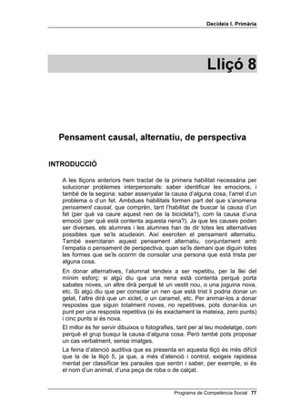 'HFLGHL[ , 3ULPjULD




                                                             /OLoy 



  3HQVDPHQW FDXVDO DOWHUQDWLX GH SHUVSHFWLYD

,1752'8,Ï

   A les lliçons anteriors hem tractat de la primera habilitat necessària per
   solucionar problemes interpersonals: saber identificar les emocions, i
   també de la segona: saber assenyalar la causa d’alguna cosa, l’arrel d’un
   problema o d’un fet. Ambdues habilitats formen part del que s’anomena
   SHQVDPHQW FDXVDO, que comprèn, tant l’habilitat de buscar la causa d’un
   fet (per què va caure aquest nen de la bicicleta?), com la causa d’una
   emoció (per què està contenta aquesta nena?). Ja que les causes poden
   ser diverses, els alumnes i les alumnes han de dir totes les alternatives
   possibles que se’ls acudeixin. Així exerciten el pensament alternatiu.
   També exercitaran aquest pensament alternatiu, conjuntament amb
   l’empatia o pensament de perspectiva, quan se’ls demani que diguin totes
   les formes que se’ls ocorrin de consolar una persona que està trista per
   alguna cosa.
   En donar alternatives, l’alumnat tendeix a ser repetitiu, per la llei del
   mínim esforç: si algú diu que una nena està contenta perquè porta
   sabates noves, un altre dirà perquè té un vestit nou, o una joguina nova,
   etc. Si algú diu que per consolar un nen que està trist li podria donar un
   gelat, l’altre dirà que un xiclet, o un caramel, etc. Per animar-los a donar
   respostes que siguin totalment noves, no repetitives, pots donar-los un
   punt per una resposta repetitiva (si és exactament la mateixa, zero punts)
   i cinc punts si és nova.
   El millor és fer servir dibuixos o fotografies, tant per al teu modelatge, com
   perquè el grup busqui la causa d’alguna cosa. Però també pots proposar
   un cas verbalment, sense imatges.
   La feina d’atenció auditiva que es presenta en aquesta lliçó és més difícil
   que la de la lliçó 5, ja que, a més d’atenció i control, exigeix rapidesa
   mental per classificar les paraules que sentin i saber, per exemple, si és
   el nom d’un animal, d’una peça de roba o de calçat.


                                               Programa de Competència Social 
 