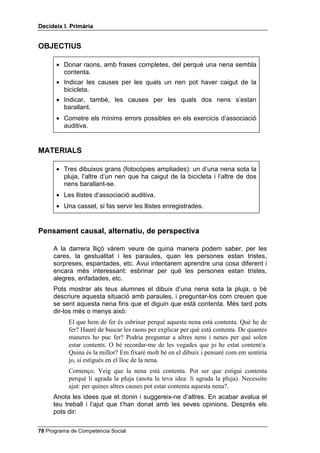 'HFLGHL[ , 3ULPjULD


2%-(7,86

      • Donar raons, amb frases completes, del perquè una nena sembla
        contenta.
      • Indicar les causes per les quals un nen pot haver caigut de la
        bicicleta.
      • Indicar, també, les causes per les quals dos nens s’estan
        barallant.
      • Cometre els mínims errors possibles en els exercicis d’associació
        auditiva.


0$7(5,$/6

      • Tres dibuixos grans (fotocòpies ampliades): un d’una nena sota la
        pluja, l’altre d’un nen que ha caigut de la bicicleta i l’altre de dos
        nens barallant-se.
      • Les llistes d’associació auditiva.
      • Una casset, si fas servir les llistes enregistrades.


3HQVDPHQW FDXVDO DOWHUQDWLX GH SHUVSHFWLYD

     A la darrera lliçó vàrem veure de quina manera podem saber, per les
     cares, la gestualitat i les paraules, quan les persones estan tristes,
     sorpreses, espantades, etc. Avui intentarem aprendre una cosa diferent i
     encara més interessant: esbrinar per què les persones estan tristes,
     alegres, enfadades, etc.
     Pots mostrar als teus alumnes el dibuix d’una nena sota la pluja, o bé
     descriure aquesta situació amb paraules, i preguntar-los com creuen que
     se sent aquesta nena fins que et diguin que està contenta. Més tard pots
     dir-los més o menys això:
           El que hem de fer és esbrinar perquè aquesta nena està contenta. Què he de
           fer? Hauré de buscar les raons per explicar per què està contenta. De quantes
           maneres ho puc fer? Podria preguntar a altres nens i nenes per què solen
           estar contents. O bé recordar-me de les vegades que jo he estat content/a.
           Quina és la millor? Em fixaré molt bé en el dibuix i pensaré com em sentiria
           jo, si estigués en el lloc de la nena.
           Començo. Veig que la nena està contenta. Pot ser que estigui contenta
           perquè li agrada la pluja (anota la teva idea: li agrada la pluja). Necessito
           ajut: per quines altres causes pot estar contenta aquesta nena?.
     Anota les idees que et donin i suggereix-ne d’altres. En acabar avalua el
     teu treball i l’ajut que t’han donat amb les seves opinions. Després els
     pots dir:

 Programa de Competència Social
 