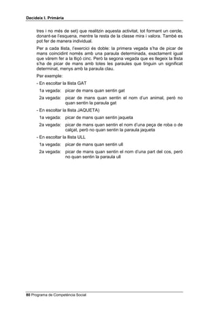 'HFLGHL[ , 3ULPjULD


     tres i no més de set) que realitzin aquesta activitat, tot formant un cercle,
     donant-se l’esquena, mentre la resta de la classe mira i valora. També es
     pot fer de manera individual.
     Per a cada llista, l’exercici és doble: la primera vegada s’ha de picar de
     mans coincidint només amb una paraula determinada, exactament igual
     que vàrem fer a la lliçó cinc. Però la segona vegada que es llegeix la llista
     s’ha de picar de mans amb totes les paraules que tinguin un significat
     determinat, menys amb la paraula clau.
     Per exemple:
     - En escoltar la llista GAT
       1a vegada: picar de mans quan sentin gat
       2a vegada: picar de mans quan sentin el nom d’un animal, però no
                  quan sentin la paraula gat
     - En escoltar la llista JAQUETA)
       1a vegada: picar de mans quan sentin jaqueta
       2a vegada: picar de mans quan sentin el nom d’una peça de roba o de
                  calçat, però no quan sentin la paraula jaqueta
     - En escoltar la llista ULL
       1a vegada: picar de mans quan sentin ull
       2a vegada: picar de mans quan sentin el nom d’una part del cos, però
                  no quan sentin la paraula ull




 Programa de Competència Social
 