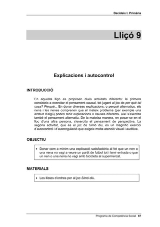 'HFLGHL[ , 3ULPjULD




                                                               /OLoy 



                 ([SOLFDFLRQV L DXWRFRQWURO

,1752'8,Ï

   En aquesta lliçó es proposen dues activitats diferents: la primera
   consisteix a exercitar el pensament causal, tot jugant al joc de SHU TXq WDO
   FRVD 3HUTXq... En donar diverses explicacions, o SHUTXq alternatius, els
   nens i les nenes comprenen que el mateix problema (per exemple una
   actitud d’algú) poden tenir explicacions o causes diferents. Així s’exercita
   també el pensament alternatiu. De la mateixa manera, en posar-se en el
   lloc d’una altra persona, s’exercita el pensament de perspectiva. La
   segona activitat, que és el joc de 6LPy GLX, és un magnífic exercici
   d’autocontrol i d’autoregulació que exigeix molta atenció visual i auditiva.


2%-(7,8

    • Donar com a mínim una explicació satisfactòria al fet que un nen o
      una nena no vagi a veure un partit de futbol tot i tenir entrada o que
      un nen o una nena no vagi amb bicicleta al supermercat.


0$7(5,$/6

    • Les llistes d’ordres per al joc 6LPy GLX.




                                                  Programa de Competència Social 
 