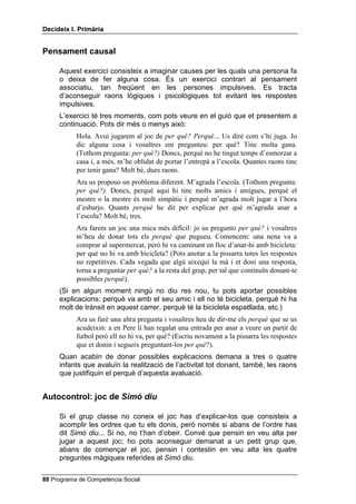 'HFLGHL[ , 3ULPjULD


3HQVDPHQW FDXVDO

     Aquest exercici consisteix a imaginar causes per les quals una persona fa
     o deixa de fer alguna cosa. És un exercici contrari al pensament
     associatiu, tan freqüent en les persones impulsives. Es tracta
     d’aconseguir raons lògiques i psicològiques tot evitant les respostes
     impulsives.
     L’exercici té tres moments, com pots veure en el guió que et presentem a
     continuació. Pots dir més o menys això:
           Hola. Avui jugarem al joc de SHU TXq 3HUTXq... Us diré com s’hi juga. Jo
           dic alguna cosa i vosaltres em pregunteu: per què? Tinc molta gana.
           (Tothom pregunta: SHU TXq 