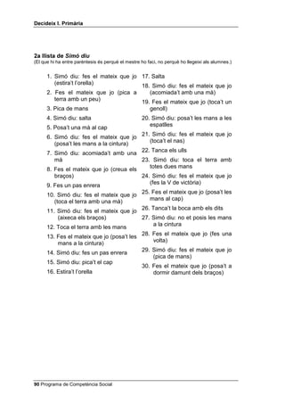 Doncs, perquè aquí hi tinc molts amics i amigues, perquè el
           mestre o la mestre és molt simpàtic i perquè m’agrada molt jugar a l’hora
           d’esbarjo. Quants SHUTXq he dit per explicar per què m’agrada anar a
           l’escola? Molt bé, tres.
           Ara farem un joc una mica més difícil: jo us pregunto SHU TXq i vosaltres
           m’heu de donar tots els SHUTXq que pugueu. Comencem: una nena va a
           comprar al supermercat, però hi va caminant en lloc d’anar-hi amb bicicleta:
           per què no hi va amb bicicleta? (Pots anotar a la pissarra totes les respostes
           no repetitives. Cada vegada que algú aixequi la mà i et doni una resposta,
           torna a preguntar SHU TXq a la resta del grup, per tal que continuïn donant-te
           possibles SHUTXq).
     (Si en algun moment ningú no diu res nou, tu pots aportar possibles
     explicacions: perquè va amb el seu amic i ell no té bicicleta, perquè hi ha
     molt de trànsit en aquest carrer, perquè té la bicicleta espatllada, etc.)
           Ara us faré una altra pregunta i vosaltres heu de dir-me els SHUTXq que se us
           acudeixin: a en Pere li han regalat una entrada per anar a veure un partit de
           futbol però ell no hi va, per què? (Escriu novament a la pissarra les respostes
           que et donin i segueix preguntant-los SHU TXq?).
     Quan acabin de donar possibles explicacions demana a tres o quatre
     infants que avaluïn la realització de l’activitat tot donant, també, les raons
     que justifiquin el perquè d’aquesta avaluació.


$XWRFRQWURO MRF GH 6LPy GLX

     Si el grup classe no coneix el joc has d’explicar-los que consisteix a
     acomplir les ordres que tu els donis, però només si abans de l’ordre has
     dit 6LPy GLX... Si no, no t’han d’obeir. Convé que pensin en veu alta per
     jugar a aquest joc; ho pots aconseguir demanat a un petit grup que,
     abans de començar el joc, pensin i contestin en veu alta les quatre
     preguntes màgiques referides al 6LPy GLX.

 Programa de Competència Social
 