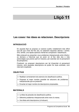 'HFLGHL[ , 3ULPjULD




                                                       /OLoy 



  (OV SUREOHPHV LQWHUSHUVRQDOHV WHQHQ VROXFLy

,1752'8,Ï

   A les cinc primeres lliçons, els problemes presentats als nens i a les
   nenes han estat problemes impersonals: acolorir, resoldre laberints,
   discriminació auditiva, etc. A les lliçons 6, 7, 8 i 9 s’han ensenyat les
   habilitats necessàries per resoldre problemes interpersonals. No obstant
   això, és en aquesta lliçó quan se’ls presenten per primera vegada
   problemes interpersonals, insistint especialment en els problemes entre
   dos alumnes. Conjuntament amb els problemes interpersonals, es
   presenten diferents tipus de solucions, que s’han d’escriure a la pissarra.
   No es tracta de donar UHFHSWHV als infants per resoldre problemes
   interpersonals, sinó G¶REULUORV OD PHQW, ampliant el seu repertori de
   solucions.


2%-(7,8

    • Donar solucions adequades als problemes interpersonals que es
      presentin als infants.




0$7(5,$/6

    • Una llista de solucions.
    • Una llista de problemes.
    • Pissarra.




                                              Programa de Competència Social 
 