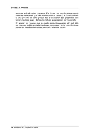'HFLGHL[ ,, 3ULPjULD


    Fes-los veure que t’has equivocat quan has anat de pressa i sense
    pensar; per això convé fer les feines a poc a poc i pensant en el que es
    fa.


3UHVHQWDFLy GHOV GLEXL[RV GHO QHQ L OD QHQD

    Ara es tracta de presentar a l’alumnat el cas de la Mònica i en Pau (o pots
    preguntar-los quin nom els volen posar). Els has de recordar quines són
    les quatre preguntes de 'HFLGHL[ i, a continuació, els vas presentant els
    quatre dibuixos de la Mònica i en Pau, disposats a recordar-los aquestes
    quatre preguntes quan calgui.
    Explica’ls que la Mònica i en Pau es varen plantejar aquestes preguntes
    quan havien d’organitzar una festa d’aniversari.
    Recorda’ls que les tres primeres preguntes es fan abans de començar a
    treballar i la quarta es fa quan s’ha acabat la feina.
    Per últim, abans que resolguin el problema que els presentaràs, discuteix
    amb el grup diferents estratègies perquè d’aquesta manera exercitin el
    pensament alternatiu, indispensable per solucionar problemes. Pots dir-
    los alguna cosa així:
         Faré servir el pla de començar a acolorir la figura per la part més propera a
         la vora i després anar cap el centre. També ho podia haver fet al revés.
         Quins altres plans possibles se us acudeixen per acolorir una figura
         qualsevol?
    Si als nens i nenes no se’ls acudeixen plans alternatius, suggereix-ne tu
    alguns: pressionar molt o poc el llapis, usar diferents colors, dividir la
    figura en quadrats i acolorir-los de diferents colors, etc.


$FWLYLWDW SHU SHQVDU HQ YHX DOWD

    Per exercitar les quatre preguntes que acaben d’aprendre, pots proposar-
    los les activitats següents:
    1. Reparteixes a cada alumne un dibuix senzill, adequat a la seva edat,
    en blanc i negre i els dius que l’acoloreixin, però s’han de fer les
    preguntes màgiques i han de respondre-les per escrit (poden fer-ho sota
    el dibuix, si hi ha lloc, o al darrera): què he de fer?, de quantes maneres
    puc fer-ho? (n’han de proposar dues o tres com a mínim), quina és la
    millor?. Quan acabin d’acolorir s’han de fer la quarta pregunta: com ho he
    fet?
    2. Tot seguit lliures a cada alumne una targeta amb un problema (has de
    tenir quatre o cinc problemes diferents i fotocopiar-los tantes vegades
    com calgui perquè cada infant en tingui un, per exemple, vull anar al
    cinema i no tinc diners; tinc classe d’anglès i no he portat el diccionari; he
    d’anar al dentista i em fa molta por). Una vegada repartits els problemes,
    els demanes que facin servir les quatre preguntes de la Mònica i en Pau
    per resoldre’ls individualment. Després es fan grups de quatre o cinc

                                                  Programa de Competència Social 
 