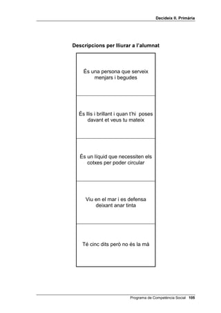 'HFLGHL[ ,, 3ULPjULD




              'HVFULSFLRQV SHU OOLXUDU D O¶DOXPQDW



Són muntanyes de gel que es         S’assembla als humans, s’enfila
  desplacen dins els mars              als arbres, és molt pelut i li
                                           agraden els plàtans




Té lletres, fulls grans i explica     Són arquejades, no són de
   les notícies de cada dia           pedra sinó de pèls i estan
                                       situades a sobre dels ulls




Porten casc, circulen en cotxes     Comença per FRFR i no és una
 amb sirenes, fan servir unes         fruita, sinó un animal amb
   escales molt altes i unes                  moltes dents
   mànegues molt llargues




 És l’animal que té el coll més      Pot anar dins d’una bombona,
llarg i que menja de les copes        no es veu, fa mala olor i és
           dels arbres                         inflamable




  És un vidre amb el qual es        És una cuixa de porc, salada,
veuen les coses més grans i en      que es talla a mà o a màquina
    fan servir els detectius                per menjar-ne




                                         Programa de Competència Social 
 
