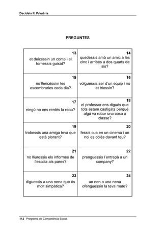 'HFLGHL[ ,, 3ULPjULD


     més difícils i han de ser blaves. Pots plastificar el full sencer amb paper
     adhesiu transparent, i després el retalles separant les targes. Pots afegir
     totes les targes que vulguis, amb preguntes que t’inventis. Les preguntes
     es poden referir a lleis físiques TXq SDVVDULD VL SRVHVVLV XQ JOREXV VREUH
     XQD IODPD) i solen ser més fàcils; o a relacions interpersonals (TXq
     SDVVDULD VL HVWLUHVVLV HOV FDEHOOV GH OD WHYD JHUPDQD), que poden ser més
     difícils, però són molt interessants per ensenyar l’alumnat a resoldre els
     seus futurs problemes de convivència.




 Programa de Competència Social
 