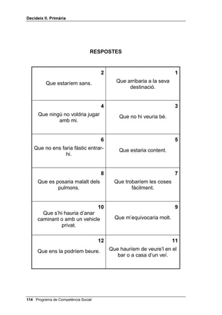 'HFLGHL[ ,, 3ULPjULD




                                 35(*817(6



                                                                    
       et deixessin un conte i el         quedessis amb un amic a les
           tornessis guixat?              cinc i arribés a dos quarts de
                                                        sis?

                                                                   
          no llencéssim les               volguessis ser d’un equip i no
       escombraries cada dia?                      et triessin?


                                                                   
                                          el professor ens digués que
    ningú no ens rentés la roba?          tots estem castigats perquè
                                            algú va robar una cosa a
                                                     classe?

                                                                   
    trobessis una amiga teva que          fessis cua en un cinema i un
            està plorant?                   noi es colés davant teu?


                                                                   
     no lliuressis els informes de         prenguessis l’entrepà a un
           l’escola als pares?                    company?


                                                                   
    diguessis a una nena que és                un nen o una nena
          molt simpàtica?                  ofenguessin la teva mare?




 Programa de Competència Social
 
