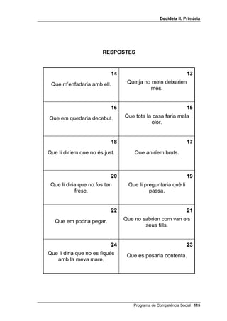 'HFLGHL[ ,, 3ULPjULD




                        35(*817(6



                                                              
compressis una joguina nova        esperessis un amic a casa
    i veiessis que està            teva a les set i ja fossin les
        espatllada?                  vuit i encara no hagués
                                              arribat?

                                                             
 agafessis el rellotge del teu    als carrers i a les carreteres
   pare sense demanar-li            hi hagués un carril per a
          permís?                          bicicletes?

                                                                
  als qui es barallen se’ls       hi hagués feina per a tothom?
obligués a plantar un arbre?


                                                                
qui volgués tenir gos, adoptés         llegissis cada dia?
 abans un nen o una nena?


                                                                
   cadascú anés a l’escola a          cada alumne fes les
l’hora que volgués mentre s’hi      vacances quan volgués?
estigués cinc hores cada dia?

                                                                
 en una classe hi haguessin       cada alumne pogués triar el
  nens i nenes de totes les       seu professor o professora?
           edats?




                                       Programa de Competència Social 
 