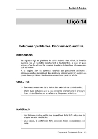 'HFLGHL[ ,, 3ULPjULD




                                                      /OLoy 



                    3HQVD DEDQV G¶DFWXDU

,1752'8,Ï

   El tema d’aquesta lliçó continua essent el pensament conseqüencial, però
   ara exclusivament en el camp de les relacions interpersonals. Hi ha un sol
   bloc (exercitar el pensament conseqüencial) però té tres moments:
   • tu proposes una solució a un problema interpersonal i preguntes a
     l’alumnat quines serien les conseqüències d’aquella solució;
   • proposes un problema interpersonal i preguntes a l’alumnat les
     possibles solucions alternatives al problema i a continuació quines
     serien les conseqüències d’aquestes solucions;
   • es repeteix el mateix exercici del moment 2, és a dir, preguntar
     solucions i conseqüències, però referint-nos ara a persones concretes.
     No: TXq SDVVDULD VL GRQHVVLV XQD HPSHQWD D DOJ~ sinó: TXq SDVVDULD
     VL GRQHVVLV XQD HPSHQWD D HQ WDO o TXq SDVVDULD VL OD WHYD PDUH
     V¶DGRQpV TXH OL HVWjV GLHQW PHQWLGHV etc.


2%-(7,8

   • Assenyalar, com a mínim, dues possibles conseqüències de cada
     solució proposada.


0$7(5,$/6

    • Els quatre dibuixos de la Mònica i en Pau.
    • Pissarra i guix.



                                            Programa de Competència Social 
 