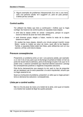 'HFLGHL[ ,, 3ULPjULD


RQVHTqQFLHV HQ SUREOHPHV LQWHUSHUVRQDOV

     3ULPHU PRPHQW Ofereixes a l’alumnat una solució a un problema
     interpersonal, per exemple: en una casa, els pares, per evitar que els fills i
     filles vegin tanta violència i per tal que tinguin temps per estudiar,
     prohibeixen veure més d’una hora de televisió al dia. Una vegada hagis
     presentat aquesta solució a tota la classe, pregunta als qui aixequin la mà
     quines serien les conseqüències de fer això i pregunta, també, als qui
     saps que són més impulsius i agressius, encara que no hagin aixecat la
     mà. Aquests són els que més necessiten desenvolupar el pensament
     conseqüencial. Escriu a la pissarra les conseqüències que ells et vagin
     indicant.
     6HJRQ PRPHQW En aquest segon moment, abans d’exercitar el
     pensament conseqüencial, demanarem a l’alumnat que exerceixi el
     pensament alternatiu. Planteges a tota la classe un problema
     interpersonal qualsevol (per exemple: un nen vol jugar en un equip de
     futbol i els amics li diuen que ja hi ha onze jugadors), però tu no proposes
     cap solució sinó que els preguntes totes les solucions possibles que els
     passin pel cap. A mesura que les van dient, les escrius resumides a la
     pissarra. Quant et sembli que ja hi ha prou solucions, comença a
     preguntar-los quines són les conseqüències previsibles de cadascuna
     d’aquestes solucions, sense pressa. Que parlin aquells qui han aixecat la
     mà i pregunta als impulsius, encara que no l’hagin aixecat.
     7HUFHU PRPHQW Comprèn els mateixos passos que el segon (problema
     interpersonal, solucions possibles, conseqüències previsibles), però la
     diferència és que es concreten les persones amb les quals es té el
     problema: pot ser el teu germà, la teva mare, determinat company de
     classe, etc. La finalitat és que l’alumnat comprengui que davant dels
     mateixos estímuls poden haver-hi diferents reaccions, però que les
     reaccions es poden preveure si es coneixen les persones. Pots proposar
     aquest cas als teus alumnes: YROV HVWXGLDU L HOV WHXV SDUHV HVWDQ GLVFXWLQW
     HQ YHX DOWD. Demana’ls solucions i conseqüències d’aquest problema,
     anota-les a la pissarra, com abans, i comenta-les amb ells.




 Programa de Competència Social
 