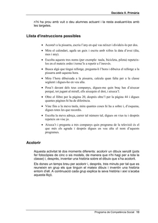 'HFLGHL[ ,, 3ULPjULD


0$7(5,$/6

        • Dibuixos senzills per acolorir
        • Una targeta vermella i una de verda per a cada nen o nena
        • Un calendari de l’any en curs
        • Una llista amb almenys 10 sèries de 3 instruccions cada sèrie


,QWURGXFFLy DO JDW FRSLDGRU

     D'ara en endavant, trobaràs exemples de com formular el contingut de
     cada lliçó. No has d'utilitzar aquests exemples al peu de la lletra, ni molt
     menys. Quan es tracta del joc del gat copiador, les teves possibles frases
     aniran separades per barres (/), per recordar-te que has de fer una
     parada sovint i facilitar així que els nens i les nenes t'imitin.
     POTS DIR PER EXEMPLE:
           Qui sap el joc del gat copiador? Doncs qui ja el sàpiga que l'expliqui als
           altres... Per jugar a aquest joc heu de dir el que jo digui i fer (aixeca el dit)
           el que jo faci. Per acabar el joc, jo faré aquest senyal (creues i descreues
           els braços ràpidament).
           Comencem la classe d’educació física / primer ens posem la roba
           d’esport, / ens cordem bé les sabatilles, / fem salts d’escalfament / i
           comencem: / aixequem i estirem els braços, / flexionem les cames, /
           saltem a corda, / fem botar la pilota i la tirem a la cistella de bàsquet.
           / Ens enfadem quan fallem / i ens alegrem si encertem.
     Pots continuar tota l’estona que vulguis, fins que vegis que t’entenen i que
     et copien bé. En acabar fes el senyal X d'acabar.
     Tot seguit, demana als alumnes que escriguin una historieta curta i que
     separin les frases del text amb una ratlla (/). Després, demana a dos
     alumnes que expliquin aquesta història a tota la classe fent el joc del gat
     copiador, com si ells fossin el professor que juga a aquest joc amb els
     seus alumnes.


6HJXLU LQVWUXFFLRQV

           Ara jugarem a un altre joc, que es diu 6HJXLU LQVWUXFFLRQV. Jo dic a un de
           vosaltres que faci alguna cosa i ell o ella m'escolta amb atenció i ho fa.
           Donaré a cadascú tres instruccions i els altres faran d'àrbitres, és a dir,
           jutjaran si les realitza bé o no. Per a això us repartiré una tarja verda i una de
           vermella, i alçareu la 1a si ho ha fet bé i la 2a si ho ha fet malament.
     Les instruccions que vénen ara les has de donar de tres en tres i sense
     gesticular. Pots afegir totes les que vulguis, de manera que n'hi hagi tres
     per a cada nen o nena. No hi fa res que repeteixis algun cop les mateixes
     instruccions a diferents criatures. No cal que ho facis amb tota la classe,

 Programa de Competència Social
 