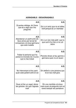 'HFLGHL[ ,, 3ULPjULD




              $*5$'$%/(  '(6$*5$'$%/(

                               $'                                 $'

      Sentir vergonya                 Sentir-se estimat o estimada




                               $'                                 $'

Sentir que et deixen de banda         Sentir-se content o contenta




                               $'                                 $'

  Sentir que algú ens odia            Veure que les altres persones
                                               t’aprecien



                               $'                                 $'

    Sentir-se trist o trista          Sentir pau després de fer una
                                               bona acció



                               $'                                 $'

  Sentir un enuig molt gran            Riure amb ganes d’un bon
                                        acudit que t’han explicat




                                           Programa de Competència Social 
 