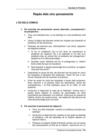 'HFLGHL[ ,, 3ULPjULD




               $SqQGL[ DO SURJUDPD
                           'HFLGHL[




        RQVLGHUDFLRQV VREUH O¶DSOLFDFLy GHO
          SURJUDPD D O¶HGXFDFLy SULPjULD

La nostra recomació és que es realitzi el programa complet de
competència social dues vegades durant l’educació primària:
    •   La primera vegada, a 3r, usant el llibre Decideix I
    •   La segona vegada, a 5è, usant el llibre Decideix II
A 4art i a 6è, recomanem que es faci un seguiment, que consisteix en el
repàs dels cinc pensaments (el causal, l’alternatiu, el conseqüencial, el de
perspectiva i el de mitjans-fi), així com en l’entrenament en les habilitats
socials.
Si s’acompleix aquest pla haurem treballat la competència social als
quatre cursos de primària i assegurem que els resultats seran excel·lents
i, en molts casos, espectaculars.
A continuació s’explica com es poden repassar els cinc pensaments
utilitzant els còmics i com es poden exercitar les habilitats socials.




                                           Programa de Competència Social 
 