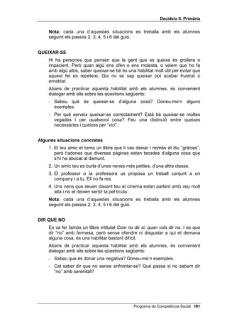 'HFLGHL[ ,, 3ULPjULD




           (QWUHQDPHQW HQ KDELOLWDWV VRFLDOV

81 *8,Ï 3266,%/(

   Les veritables habilitats socials no són el resultat d’un entrenament
   mecànic, sinó la conseqüència natural de dominar les habilitats cognitives
   interpersonals i de posseir una certa maduresa moral.
   L’objectiu final, en ensenyar habilitats socials, és aconseguir la seva
   generalització a la vida diària. Perquè els alumnes vegin clarament que
   l’èmfasi recau sobre la generalització i no sobre l’assaig a l’aula,
   presentem el següent guió de treball com a suggeriment:


     1. Presentació d’un cas real. Es poden utilitzar els proposats en el
        4HVWLRQDUL SHU DYDOXDU O¶DVVHUWLYLWDW, algun que presentin els
        alumnes o els que proposem més avall.
     2. Discussió amb els alumnes sobre quina seria, en el cas presentat,
        la conducta agressiva, la inhibida i l’assertiva (o afirmativa o
        positiva).
     3. Joc de rol només de la conducta assertiva.
     4. Crítica del joc de rol.
     5. Pregunta als alumnes si en els últims dies s’han trobat amb casos
        semblants i com els han solucionat.
     6. Animar els alumnes a practicar aquesta habilitat durant la setmana
        següent a la presentació del cas.



   A continuació proposem situacions concretes, per exercitar algunes de les
   habilitats socials més importants.


)(5 81 (/2*,
   Generalment tenim el costum de renyar els nostres alumnes (o els
   nostres fills o filles) quan fan una cosa mal feta, però no és tan freqüent
   elogiar-los quan fan quelcom ben fet: ho donem per descomptat, “només
   han fet el que havien de fer”, “si no et dic res, és que està bé”. Tot i així,
   sabem que és molt més eficaç lloar una conducta positiva, que blasmar o
   castigar una conducta negativa. En les relacions entre iguals, els nois i
   noies, sobretot els més joves, solen pensar que elogiar és una mica
   “cursi”, és fer “el pilota”, és voler aconseguir alguna cosa de la persona
   elogiada.


                                              Programa de Competència Social 
 