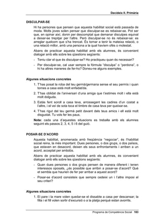 'HFLGHL[ ,, 3ULPjULD


    1RWD cada una d’aquestes situacions es treballa amb els alumnes
    seguint els passos 2, 3, 4, 5 i 6 del guió.


48(,;$56(
    Hi ha persones que pensen que la gent que es queixa és grollera o
    impacient. Però quan algú ens ofèn o ens molesta, o veiem que ho fa
    amb algú altre, saber queixar-se bé és una habilitat molt útil per evitar que
    aquest fet es repeteixi. Qui no se sap queixar pot acabar frustrat o
    enrabiat.
    Abans de practicar aquesta habilitat amb els alumnes, és convenient
    dialogar amb ells sobre les qüestions següents:
    - Sabeu què és queixar-se d’alguna cosa? Doneu-me’n alguns
      exemples.
    - Per què serveix queixar-se correctament? Està bé queixar-se moltes
      vegades i per qualsevol cosa? Feu una distinció entre queixes
      necessàries i queixes per “vici”.


$OJXQHV VLWXDFLRQV FRQFUHWHV
    1. El teu amic et torna un llibre que li vas deixar i només et diu “gràcies”,
       però t’adones que diverses pàgines estan tacades d’alguna cosa que
       s’hi ha abocat al damunt.
    2. Un amic teu es burla d’unes nenes més petites, d’una altra classe.
    3. El professor o la professora us proposa un treball conjunt a un
       company i a tu. Ell no fa res.
    4. Uns nens que seuen davant teu al cinema estan parlant amb veu molt
       alta i no et deixen sentir la pel·lícula.
    1RWD cada una d’aquestes situacions es treballa amb els alumnes
    seguint els passos 2, 3, 4, 5 i 6 del guió.


',5 48( 12
    Es va fer famós un llibre intitulat RP QR GLU VL TXDQ YROV GLU QR. I es que
    dir “no” amb fermesa, però sense ofendre ni disgustar a qui et demana
    alguna cosa, és una habilitat bastant difícil.
    Abans de practicar aquesta habilitat amb els alumnes, és convenient
    dialogar amb ells sobre les qüestions següents:
    - Sabeu que és donar una negativa? Doneu-me’n exemples.
    - Cal saber dir que no sense enfrontar-se? Què passa si no sabem dir
      “no” amb serenitat?




                                               Programa de Competència Social 
 