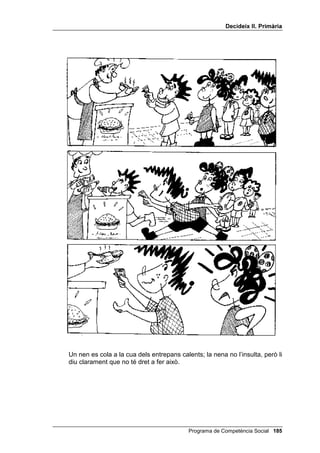 'HFLGHL[ ,, 3ULPjULD


',68/3$56(
    Hi ha persones que pensen que aquesta habilitat social està passada de
    moda. Molts joves solen pensar que disculpar-se es rebaixar-se. Pot ser
    que, en opinar així, donin per descomptat que demanar disculpes equival
    a deixar-se trepitjar per l’altre. Però disculpar-se no és rebaixar-se: es
    arreglar quelcom que s’ha trencat. És tornar a tenir la mateixa relació, o
    una relació millor, amb una persona a la qual havíem ofès o molestat.
    Abans de practicar aquesta habilitat amb els alumnes, és convenient
    dialogar amb ells sobre les qüestions següents:
    - Teniu clar el que és disculpar-se? Ho practiqueu quan és necessari?
    - Per disculpar-se, cal usar sempre la fórmula “disculpa” o “perdona”, o
      hi ha altres maneres de fer-ho? Doneu-ne alguns exemples.


$OJXQHV VLWXDFLRQV FRQFUHWHV
    1. T’has posat la roba del teu germà/germana sense el seu permís i quan
       tornes a casa està molt enfadat/da.
    2. T’has oblidat de l’aniversari d’una amiga que t’estimes molt i ella està
       molt dolguda.
    3. Estàs fent soroll a casa teva, arrossegant les cadires d’un costat a
       l’altre, i el veí de sota toca el timbre de casa teva per queixar-se.
    4. T’has rigut del teu germà petit davant dels teus amics i ell està molt
       disgustat. Tu vols fer les paus.
    1RWD cada una d’aquestes situacions es treballa amb els alumnes
    seguint els passos 2, 3, 4, 5 i 6 del guió.


326$56( '¶$25'
    Aquesta habilitat, anomenada amb freqüència “negociar”, és l’habilitat
    social reina, la més important. Dues persones, o dos grups, o dos països,
    que estaven en desacord, deixen els seus enfrontaments i arriben a un
    acord, acceptat per ambdós.
    Abans de practicar aquesta habilitat amb els alumnes, és convenient
    dialogar amb ells sobre les qüestions següents:
    - Quan dues persones o dos grups pensen de manera diferent i tenen
      interessos oposats, ¿és possible que arribin a posar-se d’acord? Què
      et sembla que haurien de fer per arribar a aquest acord?
    - Posar-se d’acord consisteix que sempre cedeixi un i l’altre imposi el
      seu criteri?


$OJXQHV VLWXDFLRQV FRQFUHWHV
    1. El pare i la mare volen quedar-se el dissabte a casa per descansar; la
       filla i el fill volen sortir d’excursió o a la platja perquè estan avorrits.


                                                Programa de Competència Social 
 