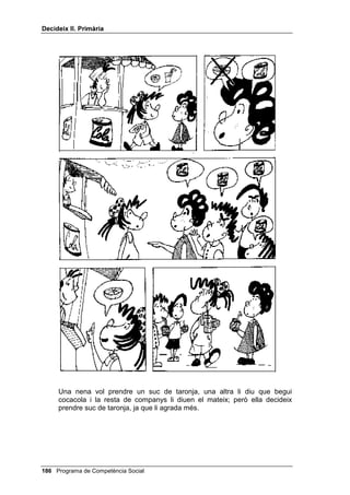 'HFLGHL[ ,, 3ULPjULD


     2. Un noi negocia amb la seva mare i el seu germà gran que li deixin
        veure un partit de futbol a la tele: a ells els agrada més un altre
        programa i només hi ha un televisor.
     3. Estàs fent cua al cinema, amb un amic, per comprar dues entrades per
        al cine. De cop us adoneu que hi ha una entrada a terra i no es veu
        ningú que l’hagi perdut. Tots dos voleu agafar-la dient “jo l’he vista
        primer”.
     4. Tot el que fan a la tele aquesta tarda és molt avorrit i tu vols jugar a les
        dames (o a escacs), cosa que t’agrada molt. El teu germà/na juga bé,
        però en aquest moment no vol deixar de mirar la tele.
     1RWD cada una d’aquestes situacions es treballa amb els alumnes
     seguint els passos 2, 3, 4, 5 i 6 del guió.




 Programa de Competència Social
 