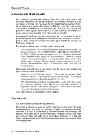 'HFLGHL[ ,, 3ULPjULD




                                                             /OLoy 



                         0pV DOWHUQDWLYHV

,1752'8,Ï

   El pensament alternatiu és, tal vegada, l’aspecte més decisiu en la solució
   de problemes. En aquesta lliçó insistirem que l’alumnat generi el major
   nombre possible d’alternatives diferents. Naturalment, això suposa que
   entén bé què significa la paraula GLIHUHQW.
   És freqüent que quan un nen o una nena està aprenent a pensar en veu
   alta s’aferri a la primera estratègia que se li acut per acolorir una figura o
   resoldre qualsevol problema, com si aquesta estratègia fos l’única
   resposta possible a la pregunta: de quantes maneres puc fer-ho?
   Per ensenyar-los que hi pot haver moltes alternatives diferents i que s’ha
   de canviar d’estratègia quan la que s’ha triat no serveix, se’ls ha de fer un
   modelatge en el qual es canviï d’estratègia enmig de la tasca.

2%-(7,86

      • Respondre les dues primeres preguntes màgiques mentre
        treballen pel seu compte.

      • Proposar com a mínim dues estratègies diferents per fer un
        puzle.

0$7(5,$/6

     • Cinc o sis puzles diferents de qualsevol dibuix o fotografia bonica
       (enganxada en una cartolina, plastificada i tallada en vuit o més
       peces)
     • Els 4 dibuixos de la Mònica i en Pau




                                               Programa de Competència Social 
 