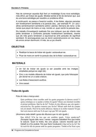 'HFLGHL[ ,, 3ULPjULD




                                                           /OLoy 



                            0pV DWHQFLy

,1752'8,Ï

   En aquesta lliçó comencem una sèrie de tasques auditives que
   requereixen mediació verbal (llenguatge intern) per a la seva bona
   realització. Aquests exercicis exigeixen saber distingir semblances i
   diferències conceptuals en paraules aïllades, sense context. A més cal
   recordar instruccions i practicar una activitat motora, segons aquestes
   instruccions.
   Els exercicis auditius que utilitzarem es basen en estudis sobre el
   condicionament semàntic; però són també exercicis d’atenció, d’estar
   alerta, exercicis que amb freqüència són especialment difícils per a
   persones hiperactives i impulsives.
   L’exercici més fàcil de tots requereix només distingir entre paraules amb
   un so semblant i entre paraules amb un significat semblant. Es demana
   als alumnes que piquin de mans un cop en sentir una paraula concreta, la
   paraula clau, MIRAR, per exemple. Llavors se’ls llegeix (o se’ls fa sentir
   enregistrada en una cinta) una llista de paraules on hi ha MIRAR
   barrejada amb paraules fonèticament semblants (tirar, trepitjar) i amb
   paraules semànticament semblants (veure, guaitar). L’alumnat escolta les
   paraules d’una en una, amb intervals de dos segons.
   En lliçons posteriors apareixeran versions més difícils d’aquests exercicis
   auditius.
   Com acabem d’indicar, per fer tots aquests exercicis auditius es poden
   presentar les llistes de paraules de dues formes diferents: poden
   enregistrar-se abans i ser reproduïdes en el moment de la classe, o pot
   llegir-les algú (alumne/a o professor/a) en directe. Et recomanem
   insistentment que utilitzis la casset, si és possible, ja que et deixa una
   més gran llibertat i facilita l’atenció auditiva de l’alumnat que d’aquesta
   manera es concentra només en el so.



                                              Programa de Competència Social 
 