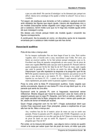 'HFLGHL[ ,, 3ULPjULD


     Has de començar aquesta lliçó fent un modelatge d’una nova estratègia,
     més difícil, per trobar els iguals. Modela també el fet de demanar ajut, que
     és una bona estratègia per resoldre un problema difícil.
     A continuació, es passa a l’exercici auditiu. A les llistes, algunes paraules
     són fonèticament semblants a la paraula clau, per exemple PI (vi i pic) i
     altres semànticament semblants (arbre i planta). Demana als nens i a les
     nenes que piquin de mans un cop, només un, quan sentin la paraula clau.
     Els treballs d’investigació realitzats fins ara indiquen que els infants més
     petits tendeixen a confondre paraules fonèticament semblants, mentre
     que els més grans tendeixen a equivocar-se amb paraules de significat
     semblant. Si aconsegueixes que es donin autoinstruccions en veu baixa,
     els errors aniran disminuint. A més, és un joc divertit.


2%-(7,86

      • Realitzar la tasca de trobar els iguals i autoavaluar-se.
      • Picar de mans en sentir la paraula clau de la llista i autoavaluar-se.


0$7(5,$/6

      • Un full de WUREDU HOV LJXDOV (a ser possible amb les imatges
        ampliades perquè es vegin bé).
      • Cinc o sis models diferents de WUREDU HOV LJXDOV, que pots fotocopiar
        per donar-ne un a cada criatura.
      • Les llistes d’associació auditiva.
      • Una casset.


7URED HOV LJXDOV

     Pots dir més o menys això:
           Quin problema vàreu resoldre amb les quatre preguntes la darrera sessió? I
           quina estratègia us va ajudar a trobar els iguals? Doncs ara intentaré resoldre
           el primer problema. Què he de fer? Trobar els dos dibuixos que són iguals i
           encerclar-los. De quantes maneres puc fer-ho? Miraré amb molt de compte
           tots els detalls. Però hi ha molts dibuixos. Quina és la millor manera? El que
           faré serà marcar amb una X els que vegi que NO són iguals.
     (Anomena cada detall i guixa els dibuixos que no són iguals.)
           Que difícil! N’hi ha tres que em semblen iguals. Voleu ajudar-me?
           (Accepta l’ajuda dels nens i nenes i segueix treballant fins que trobis
           la solució. Quan la trobis, fes una pausa. Llavors recorda que el
           treball no s’ha acabat, fins que facis l’avaluació.) Què tal ho he fet? He
           fet molt bé allò de pensar amb les quatre preguntes. També m’he fixat a poc

 Programa de Competència Social
 