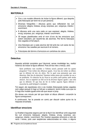 'HFLGHL[ ,, 3ULPjULD




                                                           /OLoy 



                  ,QWHOÂOLJqQFLD HPRFLRQDO

,1752'8,Ï

   Aquesta lliçó presenta la primera habilitat necessària per resoldre
   problemes interpersonals: saber distingir les emocions. Podem aprendre
   a conèixer els sentiments dels altres, observant-los o escoltant-los. S’ha
   de conèixer el llenguatge de la cara o del cos per expressar una
   determinada emoció i també per entendre-la.
   Per a la primera tasca, la de GHWHFWLXV, no has de modelar: que els nens i
   nenes generalitzin el que han après en la tasca de WUREDU HOV LJXDOV, i ara
   encerclin el dibuix que sigui diferent.
   En la tasca següent, la d’habilitats interpersonals, l’exercici consisteix a
   identificar vuit emocions fàcils d’entendre: alegria, tristesa, enuig,
   sorpresa, por, vergonya, interès i avorriment. Els ensenyaràs fotografies o
   dibuixos de persones en diferents estats emocionals i els indicaràs
   algunes pistes fàcils de veure. Després els explicaràs que aquestes pistes
   unes vegades es veuen i altres se senten.
   Recorda que has d’esperar almenys cinc segons després de fer-los
   qualsevol pregunta, per tal que tinguin temps de formular el que estan
   pensant. Si ho tornes a preguntar amb unes altres paraules o respons tu
   a la pregunta, trauran la conclusió que no necessiten pensar pel seu
   compte.


2%-(7,86

    • Usar les estratègies utilitzades per WUREDU HOV LJXDOV, adreçades ara
      a WUREDU OD ILJXUD GLIHUHQW.
    • Identificar correctament emocions en una fotografia o un dibuix.



                                              Programa de Competència Social 
 