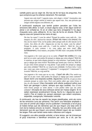 'HFLGHL[ ,, 3ULPjULD


0$7(5,$/6

      • Cinc o sis models diferents de WUREDU OD ILJXUD GLIHUHQW, que després
        pots fotocopiar per tenir-ne un per persona.
      • Diverses fotografies i dibuixos grans que reflecteixin les vuit
        emocions: alegria, tristesa, enuig, sorpresa, por, vergonya, interès i
        avorriment.
      • 8 dibuixos amb una cara cada un que expressi: alegria, tristesa,
        enuig, sorpresa, por, vergonya, interès i avorriment.
      • 30 targes plastificades amb el nom d’una de les emocions que
        estem estudiant, per repartir-les als alumnes. Per fer-ho fotocopia
        tres vegades el full adjunt.

      • Una fotocòpia per a cada alumne del full amb les vuit cares de les
        emocions i les caselles per escriure-hi el número.

      • Fotocòpies del dòmino d’emocions en cartolines de colors.


'HWHFWLXV

     Aquesta activitat consisteix que l’alumnat, sense modelatge teu, realitzi
     l’exercici de WUREDU OD ILJXUD GLIHUHQW. Pots dir-los més o menys, això:
           Quin problema vam resoldre a l’última sessió, pensant amb les quatre
           preguntes? Vam trobar dos dibuixos iguals. Avui heu de trobar un dibuix
           que és diferent de tots els altres. Per la qual cosa pensarem que som
           detectius. Què fan els detectius? Intenten trobar pistes per resoldre un cas o
           un problema. Un detectiu ha de fixar-se en pistes molt petites amb molta
           atenció. Ara us repartiré un full on hi ha diverses figures iguals i una sola
           que és diferent. El que heu de fer és trobar aquesta figura diferent i
           encerclar-la, amb bolígraf o retolador.
     Tot seguit, els reparteixes cinc o sis models (fotocopiats tantes vegades
     com calgui perquè hi hagi un full per a cadascú), tenint molta cura que no
     hi hagi dos models iguals entre els que seuen a prop.
     Els dones uns minuts per tal que trobin el dibuix diferent i encerclin la
     figura corresponent.
     A continuació, fas la posada en comú per discutir sobre quina és la
     resposta encertada.


,GHQWLILFDU HPRFLRQV

     La finalitat d’aquesta segona part de la lliçó 6 és identificar amb seguretat
     les vuit emocions bàsiques: alegria, tristesa, enuig, sorpresa, por,
     vergonya, interès i avorriment. Per mostrar aquestes emocions a tots els
     nens i nenes, pots usar seqüències seleccionades en vídeo, o alguns

 Programa de Competència Social
 