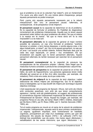 'HFLGHL[ ,, 3ULPjULD


     baixa ve donat, precisament, per no saber usar espontàniament la
     mediació verbal i pel fet, per tant, de no utilitzar el raonament, sinó
     l'associació lliure, per respondre. Copeland (1979) va assenyalar
     diferències semblants entre nens hiperactius i no hiperactius; aquests
     darrers utilitzen igualment tota mena de llenguatge interior, mentre que els
     primers utilitzen més l'exterior i a més utilitzen més exclamacions i més
     descripcions d'ambient, però fan servir menys el llenguatge per fer plans i
     per autoregular-se. És a dir, que hi ha diferències clares en l'ús del
     llenguatge, interior i exterior, entre nens i nenes amb hiperactivitat i sense.
     Els estudis esmentats, així com els realitzats per B. W. Camp (1977),
     suggereixen amb força les dues conclusions següents:
     1. Un desenvolupament adequat de la mediació verbal facilita la
        internalització de la funció inhibidora del llenguatge, que serveix per
        bloquejar les reaccions impulsivoassociatives, tant en el camp cognitiu
        com en el social.
     2. La mediació verbal serveix, igualment, per facilitar l'aprenentatge, la
        solució de problemes i la previsió de conseqüències.
     Un cop assolides aquestes conclusions, era lògic esperar que
     començarien a idear-se programes per desenvolupar correctament la
     mediació verbal. Així ho va fer Meichenbaum (1977), que ja estava
     treballant en aquest camp, des que havia publicat en col·laboració amb
     Goodman, un estudi ja clàssic sobre la mediació verbal i la impulsivitat
     (1971). El programa de Meichenbaum, amb la finalitat que els nens i
     nenes es parlessin a si mateixos mentre intentaven resoldre problemes
     impersonals, va aconseguir un notable augment en el seu rendiment
     escolar. Però, com era d'esperar, no va millorar sensiblement la conducta
     de l’alumnat en les seves relacions socials. En canvi, el programa de
     Spivack i Shure (1974) estava adreçat a aconseguir que verbalitzessin
     estratègies, solucions i conseqüències referents a problemes socials, és a
     dir, interpersonals. Expliquem això amb més detall.
     És sabut que unes persones són molt bones per a les matemàtiques i un
     desastre per a tot allò artístic; d'altres són magnífiques per als idiomes i
     molt dolentes en ciències naturals. I d'altres triomfen en la investigació
     científica, però són insuportables a casa seva i per a les amistats.
     Gardner (1988) explica aquesta diversitat amb la seva teoria de les set
     intel·ligències i Goleman (1996), amb el seu atractiu concepte
     d’LQWHOÂOLJqQFLD HPRFLRQDO. Ambdós autors coincideixen en la importància
     absolutament primordial de la intel·ligència interpersonal i la necessitat de
     desenvolupar-la.
     Spivack i Shure han tingut el mèrit d'identificar els pensaments o habilitats
     cognitives necessàries per poder solucionar problemes interpersonals.
     Aquells que no tinguin aquests pensaments es relacionaran malament
     amb les altres persones, tindran comportaments egocèntrics i agressius,
     per la qual cosa crearan molts problemes. Investigacions posteriors,
     realitzades pel professor Ross, del Canadà, i d'altres, han demostrat que
     aquests pensaments manquen als delinqüents i a molts drogoaddictes.
     Igualment manquen, o estan molt atrofiats, en persones que causen
     problemes constants de convivència. Això és una llum nova: resultaria

 Programa de Competència Social
 