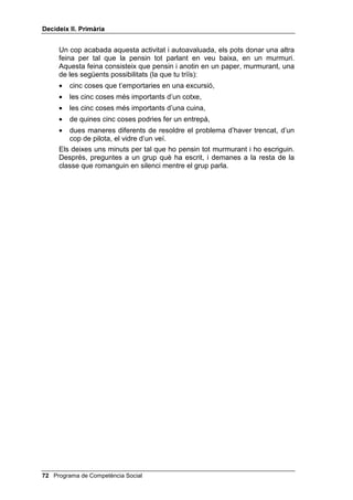 'HFLGHL[ ,, 3ULPjULD


    situacions que presentem a continuació. Els vuit alumnes pensen en la
    situació que els ha tocat i, quan tu ho diguis, han de representar amb
    gestos i sense paraules l’emoció corresponent a aquesta situació. No han
    de representar l’escena, sinó l’emoció corresponent a l’escena. Llavors, la
    resta d’alumnes han d’endevinar de quina emoció es tracta i l’alumne que
    l’ha representada diu el número que li ha tocat i a quina situació de la
    llista corresponia aquest número. La representació no ha de seguir l’ordre
    de l’1 al 8, sinó que s’ha de fer desordenadament. (Cada alumne, en
    representar l’emoció, ha de pensar que ell és el “jo”, o primera persona de
    la història.)
    Llista de situacions:
    1. Dic a la meva mare que he arribat tard perquè he estat a casa de la
       meva cosina, i ara truca la meva cosina per telèfon i li diu a la meva
       mare que vol parlar amb mi perquè fa molt de temps que no em veu.
    2. Jugant a futbol, veig un jugador de l’equip contrari que fa un gol amb
       la mà i l’àrbitre el dóna per bo.
    3. La mare em diu que aquest cap de setmana puc convidar un amic o
       amiga a dormir a casa.
    4. Estic amb una amiga que està plorant perquè els seus pares estan a
       punt de separar-se.
    5. Veig un equilibrista sensacional al circ.
    6. Sé nedar a la piscina, però ara sóc al mar i hi ha unes onades grans i
       amenaçadores.
    7. És festa, plou, tinc el televisor espatllat i no sé què fer.
    8. El meu pare és molt seriós, però un dia torno a casa i me’l trobo vestit
       de pallasso.


3HQVDU WRW SDUODQW HQ YHX EDL[D

    Aquesta segona part consistirà que tu facis el modelatge de la manera de
    resoldre un laberint, una sopa de lletres, o de trobar diferències i,
    després, demanar que facin un parell de tasques sense parlar, només
    murmurant. Per al teu modelatge, pots utilitzar una fotocòpia ampliada
    d’un laberint, d’una sopa de lletres o de dos dibuixos amb algunes
    diferències entre ells. En aquest modelatge insisteix: que hi ha moltes
    estratègies possibles en resposta a la segona pregunta: de quantes
    maneres ho puc fer? (puc marcar el camí amb llapis i després passar a
    bolígraf el definitiu, o fer servir els dits, o començar pel final, etc.); i a més,
    en diversos moments has de parlar molt baix, per tal que vagin entenent
    bé el que és un murmuri.
    A continuació, lliura un laberint, o una sopa de lletres, o dos dibuixos amb
    nou diferències entre ells a cada nen o nena (n’hi haurà prou amb cinc o
    sis models diferents fotocopiats), per tal que realitzin aquesta activitat
    fent-se les preguntes màgiques en un murmuri, no en veu alta.



                                                   Programa de Competència Social 
 