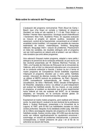 'HFLGHL[ ,, 3ULPjULD


     verbalitzadors; que no siguin afectuosos. Si són afectuosos i
     verbalitzadors, la verbalització que fan de les seves intencions i
     expectatives ofereix als seus fills i filles un model cognitiu excel·lent per
     desenvolupar el control verbal intern. Si són afectuosos però no
     verbalitzen les seves normes de disciplina, els seus fills i filles, encara que
     tinguin una actitud receptiva cap a aquests valors, no estaran ben
     socialitzats. Finalment, si no són afectuosos, tant si verbalitzen els seus
     valors com si no ho fan, els fills i les filles que tenen se senten rebutjats i
     tindran seriosos problemes en el desenvolupament del control intern.
     Quant a models cognitius presentats per altres persones adultes, les
     conclusions no són encara tan clares com quan es tracta dels progenitors.
     Ja Bandura i Walters (1959) havien suggerit que els models adults
     substituts dels pares eren menys eficaços per desenvolupar el control
     intern, en ser més febles els llaços afectius amb ells. Però el mateix
     Bandura (1971) va defensar el valor del modelatge en la teràpia de
     conducta, i Friedrich i Stein (1973) van demostrar que alumnes de
     parvulari sotmesos a un programa de nou setmanes, que incloïa
     modelatge de conducta i verbalització, van aconseguir millores importants
     en conducta prosocial, en concret en perseverança en el treball,
     obediència a les regles i capacitat de raonament.
     El programa 'HFLGHL[ pretén, doncs, entrenar l'alumnat per saber buscar
     solucions adequades als seus problemes, sobretot als problemes
     interpersonals, és a dir, amb altres nens i nenes, amb els seus pares i
     mares, amb adults. Existeixen dues versions del programa: 'HFLGHL[ , per
     a 3r o 4t d’educació primària i 'HFLGHL[ ,, per a 5è o 6è. Les dues versions
     són completes en si mateixes: es pot començar per la que correspongui,
     encara que no s'hagi treballat l'anterior. A més, no són idèntiques, de tal
     manera que qui les faci totes dues no tindrà la sensació d'estar practicant
     els mateixos exercicis, tot i que, en el fons, estigui desenvolupant sempre
     les seves habilitats cognitives i socials.
     L'experiència d'aplicació del programa durant diversos anys confirma els
     seus excel·lents resultats en la prevenció de problemes socials
     (delinqüència, droga, agressivitat) i com a potenciador de les relacions
     humanes de l'alumnat.
     De l’habilitat de cada educador o educadora i, sobretot, del seu
     entusiasme, dependrà que es tregui profit i s’obtinguin bons resultats
     d'aquest programa que posem, amb gran il·lusió, a les mans de tot el
     professorat preocupat per educar.




 Programa de Competència Social
 