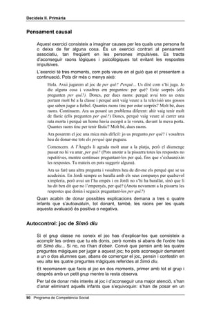 'HFLGHL[ ,, 3ULPjULD




                                                               /OLoy 



          %XVFDU H[SOLFDFLRQV RQWURODUVH

,1752'8,Ï

   En aquesta lliçó es proposen dues activitats diferents: la primera
   consisteix a exercitar el pensament causal, tot jugant al joc de SHU TXq WDO
   FRVD 3HUTXq... En donar diverses explicacions, o SHUTXq alternatius els
   nens i les nenes comprenen que el mateix problema (per exemple una
   actitud d’algú) poden tenir explicacions o causes diferents. Així s’exercita
   també el pensament alternatiu. De la mateixa manera, en posar-se en el
   lloc d’una altra persona, s’exercita el pensament de perspectiva. La
   segona activitat, que és el joc de 6LPy GLX, és un magnífic exercici
   d’autocontrol i d’autoregulació que exigeix molta atenció visual i auditiva.


2%-(7,86

    • Donar com a mínim una explicació satisfactòria al fet que una nena
      no vagi a la platja.

    • Donar una altra explicació de per què un nen que sempre es
      baralla, avui no vol barallar-se.

    • Donar, en darrer terme, raons de per què es va autoavaluar d’una
      manera o d’una altra.


0$7(5,$/6

    • Les llistes d’ordres per al joc 6LPy GLX.




                                                  Programa de Competència Social 
 